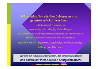 Ohne Adaption sterben Lebewesen aus, 
genauso wie Unternehmen 
Adaption heisst, Anpassung an 
gegenwärtige und zukünftige Entwicklungen; 
also Veränderung und Komplexitäten akzeptieren und entsprechend zu 
agieren. Adaption ist vorausschauend und präventiv. 
Adaption ist ein originärer, langfristiger und notwendiger 
Beitrag zum Überleben. 
Wir sind ein virtuelles Unternehmen, das erfolgreich adaptiert 
und andere mit Ihrer Adaption erfolgreich macht. 
GDUM® Ganzheitlich Dynamisches Unternehmens Management 
 