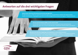 16
Welche Kosten übernimmt die Rechtsschutzversicherung eigentlich?
Sie übernimmt bis zur Höhe der vereinbarten Versicherungssumme: die gesetzlichen Gebühren des eigenen Rechts-
anwalts, Gerichtskosten, Zeugengelder, gerichtliche Sachverständigenhonorare, Kosten des Gegners – soweit erforderlich.
Ist man auch bei Verkehrsunfällen auf der sicheren Seite?
Ja, hier übernimmt die Verkehrs-Rechtsschutzversicherung die Kosten des Rechtsstreits.
Sie gilt auch, wenn man zu Fuß, mit dem Rad oder in öffentlichen Verkehrsmitteln unterwegs ist.
Wie kann man auch ohne langwierige Gerichtsprozesse zu seinem Recht kommen?
Viele Rechtsschutzversicherer haben alternative Lösungswege im Angebot, z. B. die telefonische Rechts-
beratung. Oder Mediation – eine außergerichtliche Konfliktlösung mit einem neutralen Vermittler.
Antworten auf die drei wichtigsten Fragen
 