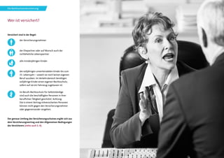 7
Wer ist versichert?
Versichert sind in der Regel:
Der genaue Umfang des Versicherungsschutzes ergibt sich aus
dem Versicherungsvertrag und den Allgemeinen Bedingungen
des Versicherers (siehe auch S. 4).
der Versicherungsnehmer
der Ehepartner oder auf Wunsch auch der
nichteheliche Lebenspartner
alle minderjährigen Kinder
die volljährigen unverheirateten Kinder bis zum
25. Lebensjahr – soweit sie noch keinen eigenen
Beruf ausüben. Im Verkehrsbereich benötigen
volljährige Kinder einen eigenen Rechtsschutz,
sofern auf sie ein Fahrzeug zugelassen ist.
Im Berufs-Rechtsschutz für Selbstständige
sind auch die beschäftigten Personen in ihrer
beruflichen Tätigkeit geschützt. Achtung:
Die in einem Vertrag mitversicherten Personen
können nicht gegen den Versicherungsnehmer
oder gegeneinander vorgehen.
Die Rechtsschutzversicherung
 