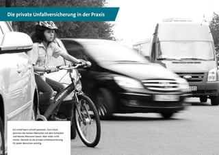 8
Die private Unfallversicherung in der Praxis
Ein Unfall kann schnell passieren. Zum Glück
kommen die meisten Menschen mit dem Schrecken
und kleinen Blessuren davon. Aber leider nicht
immer. Deshalb ist die private Unfallversicherung
für jeden Menschen wichtig.
 