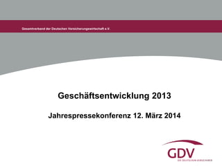 Gesamtverband der Deutschen Versicherungswirtschaft e.V.
Geschäftsentwicklung 2013
Jahrespressekonferenz 12. März 2014
 