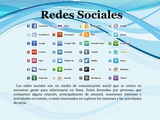 Redes Sociales
Las redes sociales son un medio de comunicación social que se centra en
encontrar gente para relacionarse en línea. Están formadas por personas que
comparten alguna relación, principalmente de amistad, mantienen intereses y
actividades en común, o están interesados en explorar los intereses y las actividades
de otros.
 