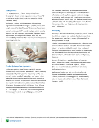 18KDO7936
3
** Print and copy speeds measured in accordance with ISO/IEC 24734 and ISO/IEC 24735 respectively (ESAT). For more information see: www.lexmark.com/ISOspeeds.
lexmark.com
Data privacy
Like most companies, Lexmark closely monitors the
development of data privacy regulations around the world,
including the General Data Protection Regulation (GDPR)
created in the EU.
In response, Lexmark has established a robust privacy
organization tasked with ensuring our systems, process and
people properly handle all types of data across the company.
Lexmark printers and MFPs provide multiple, built-in security
features that help customers meet many of their data privacy
requirements, including access controls, audit logs and
embedded OS protections. These features are available across
our entire product line.
Productivity and performance
Productivity equates to performance, which is another
attribute in our products’ DNA. Performance is most commonly
associated with printing, copying or scanning quickly, and
Lexmark devices were built to go above and beyond in that
arena. Performance is also demonstrated in our portfolio of
ready-to-use solutions for specialized industries. Performance
also equates to less downtime, a Lexmark standard that has
driven us to develop extra-high-yield Unison Toner delivery
systems and replaceable imaging components that last up
to 720,000 pages. Our multi-core processor mono platform
devices support outputs at up to 70 pages per minute**.
The consistent use of open technology standards and
software integrations allow apps and connectors to move
information seamlessly from paper, to electronic storage,
to enterprise applications to fully complete many processes
without traditional manual steps. The Lexmark product lineup
ultimately is not only about fast, efficient and smart devices.
It’s more about the way the Lexmark devices maximize a
team’s productivity.
Flexibility
Flexibility is the differentiator that gives every Lexmark product
the ability to adapt to user needs as their business evolves.
Our wide product line offers a variety of features, built for
workgroups small to large.
Lexmark Embedded Solutions Framework (eSF) lets users load
and run software solutions tailored to their specific need or
industry—a fundamental building block of our hardware’s
flexibility. Properly configured, apps installed on some models
can interact with users’ unique processes, applications and
data repositories, with custom icons to drive each process,
if desired.
Lexmark devices have a tested and easy-to-implement
library of apps that connect information to the applications
businesses use most: SharePoint, RightFax, Google
Drive and more, thanks to our commitment to industry-
leading applications.
Updates are flexible, too, with new functionality and
features delivered via firmware upgrades and genuine
Lexmark accessories—extending product life and adding
value to devices without having to purchase the newest
hardware model.
 