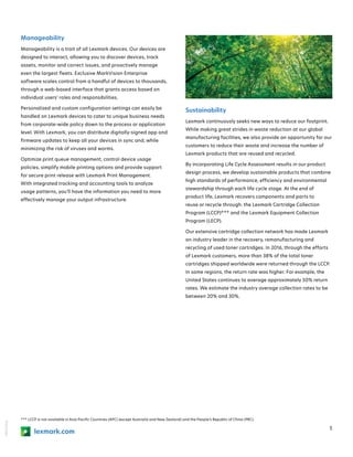 18KDO7936
5
lexmark.com
*** LCCP is not available in Asia Pacific Countries (APC) (except Australia and New Zealand) and the People’s Republic of China (PRC).
Manageability
Manageability is a trait of all Lexmark devices. Our devices are
designed to interact, allowing you to discover devices, track
assets, monitor and correct issues, and proactively manage
even the largest fleets. Exclusive MarkVision Enterprise
software scales control from a handful of devices to thousands,
through a web-based interface that grants access based on
individual users’ roles and responsibilities.
Personalized and custom configuration settings can easily be
handled on Lexmark devices to cater to unique business needs
from corporate-wide policy down to the process or application
level. With Lexmark, you can distribute digitally-signed app and
firmware updates to keep all your devices in sync and, while
minimizing the risk of viruses and worms.
Optimize print queue management, control device usage
policies, simplify mobile printing options and provide support
for secure print release with Lexmark Print Management.
With integrated tracking and accounting tools to analyze
usage patterns, you’ll have the information you need to more
effectively manage your output infrastructure.
Sustainability 
Lexmark continuously seeks new ways to reduce our footprint.
While making great strides in waste reduction at our global
manufacturing facilities, we also provide an opportunity for our
customers to reduce their waste and increase the number of
Lexmark products that are reused and recycled.
By incorporating Life Cycle Assessment results in our product
design process, we develop sustainable products that combine
high standards of performance, efficiency and environmental
stewardship through each life cycle stage. At the end of
product life, Lexmark recovers components and parts to
reuse or recycle through: the Lexmark Cartridge Collection
Program (LCCP)*** and the Lexmark Equipment Collection
Program (LECP).
Our extensive cartridge collection network has made Lexmark
an industry leader in the recovery, remanufacturing and
recycling of used toner cartridges. In 2016, through the efforts
of Lexmark customers, more than 38% of the total toner
cartridges shipped worldwide were returned through the LCCP.
In some regions, the return rate was higher. For example, the
United States continues to average approximately 50% return
rates. We estimate the industry average collection rates to be
between 20% and 30%.
 