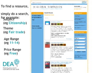 To find a resource,  simply do a search, for example:  Subject  (eg  Citizenship ) Theme  (eg  Fair trade ) Age Range  (eg  11-14 ) Price Range  (eg  Free ) 