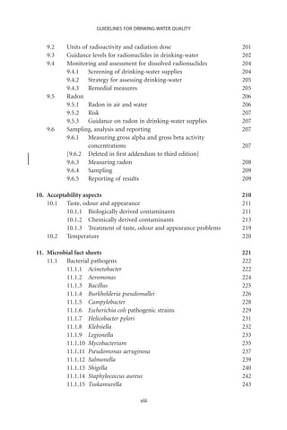 GUIDELINES FOR DRINKING-WATER QUALITY


    9.2    Units of radioactivity and radiation dose                  201
    9.3    Guidance levels for radionuclides in drinking-water        202
    9.4    Monitoring and assessment for dissolved radionuclides      204
           9.4.1 Screening of drinking-water supplies                 204
           9.4.2 Strategy for assessing drinking-water                205
           9.4.3 Remedial measures                                    205
    9.5    Radon                                                      206
           9.5.1 Radon in air and water                               206
           9.5.2 Risk                                                 207
           9.5.3 Guidance on radon in drinking-water supplies         207
    9.6    Sampling, analysis and reporting                           207
           9.6.1 Measuring gross alpha and gross beta activity
                   concentrations                                     207
           [9.6.2 Deleted in ﬁrst addendum to third edition]
           9.6.3 Measuring radon                                      208
           9.6.4 Sampling                                             209
           9.6.5 Reporting of results                                 209

10. Acceptability aspects                                             210
    10.1 Taste, odour and appearance                                  211
           10.1.1 Biologically derived contaminants                   211
           10.1.2 Chemically derived contaminants                     213
           10.1.3 Treatment of taste, odour and appearance problems   219
    10.2 Temperature                                                  220

11. Microbial fact sheets                                             221
    11.1 Bacterial pathogens                                          222
          11.1.1 Acinetobacter                                        222
          11.1.2 Aeromonas                                            224
          11.1.3 Bacillus                                             225
          11.1.4 Burkholderia pseudomallei                            226
          11.1.5 Campylobacter                                        228
          11.1.6 Escherichia coli pathogenic strains                  229
          11.1.7 Helicobacter pylori                                  231
          11.1.8 Klebsiella                                           232
          11.1.9 Legionella                                           233
          11.1.10 Mycobacterium                                       235
          11.1.11 Pseudomonas aeruginosa                              237
          11.1.12 Salmonella                                          239
          11.1.13 Shigella                                            240
          11.1.14 Staphylococcus aureus                               242
          11.1.15 Tsukamurella                                        243

                                       viii
 