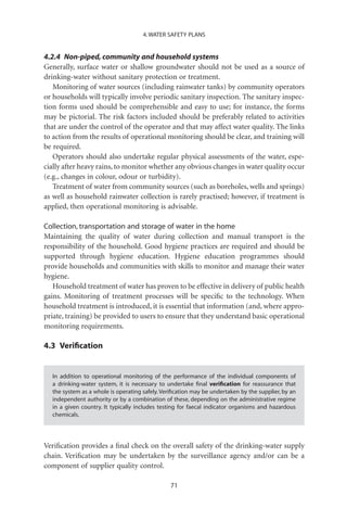 4. WATER SAFETY PLANS


4.2.4 Non-piped, community and household systems
Generally, surface water or shallow groundwater should not be used as a source of
drinking-water without sanitary protection or treatment.
   Monitoring of water sources (including rainwater tanks) by community operators
or households will typically involve periodic sanitary inspection. The sanitary inspec-
tion forms used should be comprehensible and easy to use; for instance, the forms
may be pictorial. The risk factors included should be preferably related to activities
that are under the control of the operator and that may affect water quality. The links
to action from the results of operational monitoring should be clear, and training will
be required.
   Operators should also undertake regular physical assessments of the water, espe-
cially after heavy rains, to monitor whether any obvious changes in water quality occur
(e.g., changes in colour, odour or turbidity).
   Treatment of water from community sources (such as boreholes, wells and springs)
as well as household rainwater collection is rarely practised; however, if treatment is
applied, then operational monitoring is advisable.

Collection, transportation and storage of water in the home
Maintaining the quality of water during collection and manual transport is the
responsibility of the household. Good hygiene practices are required and should be
supported through hygiene education. Hygiene education programmes should
provide households and communities with skills to monitor and manage their water
hygiene.
   Household treatment of water has proven to be effective in delivery of public health
gains. Monitoring of treatment processes will be speciﬁc to the technology. When
household treatment is introduced, it is essential that information (and, where appro-
priate, training) be provided to users to ensure that they understand basic operational
monitoring requirements.

4.3 Veriﬁcation


  In addition to operational monitoring of the performance of the individual components of
  a drinking-water system, it is necessary to undertake ﬁnal veriﬁcation for reassurance that
  the system as a whole is operating safely. Veriﬁcation may be undertaken by the supplier, by an
  independent authority or by a combination of these, depending on the administrative regime
  in a given country. It typically includes testing for faecal indicator organisms and hazardous
  chemicals.




Veriﬁcation provides a ﬁnal check on the overall safety of the drinking-water supply
chain. Veriﬁcation may be undertaken by the surveillance agency and/or can be a
component of supplier quality control.

                                                71
 