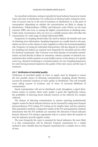 GUIDELINES FOR DRINKING-WATER QUALITY


    For microbial veriﬁcation, testing is typically for faecal indicator bacteria in treated
water and water in distribution. For veriﬁcation of chemical safety, testing for chem-
icals of concern may be at the end of treatment, in distribution or at the point of
consumption (depending on whether the concentrations are likely to change in
distribution). Trihalomethanes (THMs) and haloacetic acids (HAAs) are the most
common DBPs and occur at among the highest concentrations in drinking-water.
Under many circumstances, they can serve as a suitable measure that will reﬂect the
concentration of a wide range of related chlorinated DBPs.
    Frequencies of sampling should reﬂect the need to balance the beneﬁts and costs
of obtaining more information. Sampling frequencies are usually based on the pop-
ulation served or on the volume of water supplied, to reﬂect the increased population
risk. Frequency of testing for individual characteristics will also depend on variabil-
ity. Sampling and analysis are required most frequently for microbial and less often
for chemical constituents. This is because even brief episodes of microbial contami-
nation can lead directly to illness in consumers, whereas episodes of chemical con-
tamination that would constitute an acute health concern, in the absence of a speciﬁc
event (e.g., chemical overdosing at a treatment plant), are rare. Sampling frequencies
for water leaving treatment depend on the quality of the water source and the type of
treatment.

4.3.1 Veriﬁcation of microbial quality
Veriﬁcation of microbial quality of water in supply must be designed to ensure
the best possible chance of detecting contamination. Sampling should therefore
account for potential variations of water quality in distribution. This will normally
mean taking account of locations and of times of increased likelihood of
contamination.
   Faecal contamination will not be distributed evenly throughout a piped distri-
bution system. In systems where water quality is good, this signiﬁcantly reduces
the probability of detecting faecal indicator bacteria in the relatively few samples
collected.
   The chances of detecting contamination in systems reporting predominantly
negative results for faecal indicator bacteria can be increased by using more frequent
presence/absence (P/A) testing. P/A testing can be simpler, faster and less expensive
than quantitative methods. Comparative studies of the P/A and quantitative methods
demonstrate that the P/A methods can maximize the detection of faecal indicator
bacteria. However, P/A testing is appropriate only in a system where the majority of
tests for indicators provide negative results.
   The more frequently the water is examined for faecal indicators, the more likely
it is that contamination will be detected. Frequent examination by a simple
method is more valuable than less frequent examination by a complex test or series
of tests.


                                            72
 