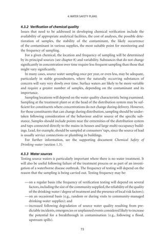 4. WATER SAFETY PLANS


4.3.2 Veriﬁcation of chemical quality
Issues that need to be addressed in developing chemical veriﬁcation include the
availability of appropriate analytical facilities, the cost of analyses, the possible dete-
rioration of samples, the stability of the contaminant, the likely occurrence
of the contaminant in various supplies, the most suitable point for monitoring and
the frequency of sampling.
   For a given chemical, the location and frequency of sampling will be determined
by its principal sources (see chapter 8) and variability. Substances that do not change
signiﬁcantly in concentration over time require less frequent sampling than those that
might vary signiﬁcantly.
   In many cases, source water sampling once per year, or even less, may be adequate,
particularly in stable groundwaters, where the naturally occurring substances of
concern will vary very slowly over time. Surface waters are likely to be more variable
and require a greater number of samples, depending on the contaminant and its
importance.
   Sampling locations will depend on the water quality characteristic being examined.
Sampling at the treatment plant or at the head of the distribution system may be suf-
ﬁcient for constituents where concentrations do not change during delivery. However,
for those constituents that can change during distribution, sampling should be under-
taken following consideration of the behaviour and/or source of the speciﬁc sub-
stance. Samples should include points near the extremities of the distribution system
and taps connected directly to the mains in houses and large multi-occupancy build-
ings. Lead, for example, should be sampled at consumers’ taps, since the source of lead
is usually service connections or plumbing in buildings.
   For further information, see the supporting document Chemical Safety of
Drinking-water (section 1.3).

4.3.3 Water sources
Testing source waters is particularly important where there is no water treatment. It
will also be useful following failure of the treatment process or as part of an investi-
gation of a waterborne disease outbreak. The frequency of testing will depend on the
reason that the sampling is being carried out. Testing frequency may be:

   — on a regular basis (the frequency of veriﬁcation testing will depend on several
     factors, including the size of the community supplied, the reliability of the quality
     of the drinking-water / degree of treatment and the presence of local risk factors);
   — on an occasional basis (e.g., random or during visits to community-managed
     drinking-water supplies); and
   — increased following degradation of source water quality resulting from pre-
     dictable incidents, emergencies or unplanned events considered likely to increase
     the potential for a breakthrough in contamination (e.g., following a ﬂood,
     upstream spills).

                                            73
 