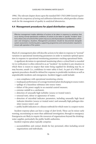 GUIDELINES FOR DRINKING-WATER QUALITY


1996). The relevant chapter draws upon the standard ISO 17025:2000 General require-
ments for the competence of testing and calibration laboratories, which provides a frame-
work for the management of quality in analytical laboratories.

4.4 Management procedures for piped distribution systems


  Effective management implies deﬁnition of actions to be taken in response to variations that
  occur during normal operational conditions; of actions to be taken in speciﬁc “incident” situa-
  tions where a loss of control of the system may occur; and of procedures to be followed in unfore-
  seen and emergency situations. Management procedures should be documented alongside
  system assessment, monitoring plans, supporting programmes and communication required to
  ensure safe operation of the system.



Much of a management plan will describe actions to be taken in response to “normal”
variation in operational monitoring parameters in order to maintain optimal opera-
tion in response to operational monitoring parameters reaching operational limits.
   A signiﬁcant deviation in operational monitoring where a critical limit is exceeded
(or in veriﬁcation) is often referred to as an “incident.” An incident is any situation in
which there is reason to suspect that water being supplied for drinking may be, or
may become, unsafe (i.e., conﬁdence in water safety is lost). As part of a WSP, man-
agement procedures should be deﬁned for response to predictable incidents as well as
unpredictable incidents and emergencies. Incident triggers could include:
  — non-compliance with operational monitoring criteria;
  — inadequate performance of a sewage treatment plant discharging to source water;
  — spillage of a hazardous substance into source water;
  — failure of the power supply to an essential control measure;
  — extreme rainfall in a catchment;
  — detection of unusually high turbidity (source or treated water);
  — unusual taste, odour or appearance of water;
  — detection of microbial indicator parameters, including unusually high faecal
    indicator densities (source or treated water) and unusually high pathogen den-
    sities (source water); and
  — public health indicators or a disease outbreak for which water is a suspect vector.
  Incident response plans can have a range of alert levels. These can be minor early
warning, necessitating no more than additional investigation, through to emergency.
Emergencies are likely to require the resources of organizations beyond the drinking-
water supplier, particularly the public health authorities.
  Incident response plans typically comprise:
  — accountabilities and contact details for key personnel, often including several
    organizations and individuals;

                                                 76
 