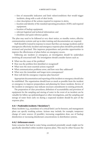 4. WATER SAFETY PLANS


    — lists of measurable indicators and limit values/conditions that would trigger
      incidents, along with a scale of alert levels;
    — clear description of the actions required in response to alerts;
    — location and identity of the standard operating procedures (SOPs) and required
      equipment;
    — location of backup equipment;
    — relevant logistical and technical information; and
    — checklists and quick reference guides.
The plan may need to be followed at very short notice, so standby rosters, effective
communication systems and up-to-date training and documentation are required.
   Staff should be trained in response to ensure that they can manage incidents and/or
emergencies effectively. Incident and emergency response plans should be periodically
reviewed and practised. This improves preparedness and provides opportunities to
improve the effectiveness of plans before an emergency occurs.
   Following any incident or emergency, an investigation should be undertaken
involving all concerned staff. The investigation should consider factors such as:

•   What was the cause of the problem?
•   How was the problem ﬁrst identiﬁed or recognized?
•   What were the most essential actions required?
•   What communication problems arose, and how were they addressed?
•   What were the immediate and longer-term consequences?
•   How well did the emergency response plan function?
   Appropriate documentation and reporting of the incident or emergency should also
be established. The organization should learn as much as possible from the incident
or emergency to improve preparedness and planning for future incidents. Review of
the incident or emergency may indicate necessary amendments to existing protocols.
   The preparation of clear procedures, deﬁnition of accountability and provision of
equipment for the sampling and storing of water in the event of an incident can be
valuable for follow-up epidemiological or other investigations, and the sampling and
storage of water from early on during a suspected incident should be part of the
response plan.

4.4.1 Predictable incidents (“deviations”)
Many incidents (e.g., exceedance of a critical limit) can be foreseen, and management
plans can specify resulting actions. Actions may include, for example, temporary
change of water sources (if possible), increasing coagulation dose, use of backup
disinfection or increasing disinfectant concentrations in distribution systems.

4.4.2 Unforeseen events
Some scenarios that lead to water being considered potentially unsafe might not be
speciﬁcally identiﬁed within incident response plans. This may be either because the

                                         77
 