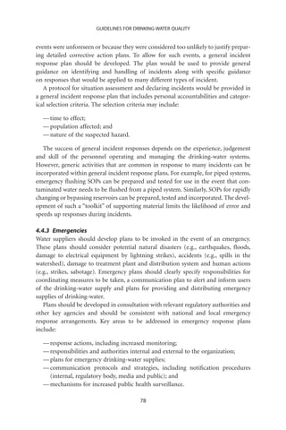 GUIDELINES FOR DRINKING-WATER QUALITY


events were unforeseen or because they were considered too unlikely to justify prepar-
ing detailed corrective action plans. To allow for such events, a general incident
response plan should be developed. The plan would be used to provide general
guidance on identifying and handling of incidents along with speciﬁc guidance
on responses that would be applied to many different types of incident.
   A protocol for situation assessment and declaring incidents would be provided in
a general incident response plan that includes personal accountabilities and categor-
ical selection criteria. The selection criteria may include:

  — time to effect;
  — population affected; and
  — nature of the suspected hazard.

   The success of general incident responses depends on the experience, judgement
and skill of the personnel operating and managing the drinking-water systems.
However, generic activities that are common in response to many incidents can be
incorporated within general incident response plans. For example, for piped systems,
emergency ﬂushing SOPs can be prepared and tested for use in the event that con-
taminated water needs to be ﬂushed from a piped system. Similarly, SOPs for rapidly
changing or bypassing reservoirs can be prepared, tested and incorporated. The devel-
opment of such a “toolkit” of supporting material limits the likelihood of error and
speeds up responses during incidents.

4.4.3 Emergencies
Water suppliers should develop plans to be invoked in the event of an emergency.
These plans should consider potential natural disasters (e.g., earthquakes, ﬂoods,
damage to electrical equipment by lightning strikes), accidents (e.g., spills in the
watershed), damage to treatment plant and distribution system and human actions
(e.g., strikes, sabotage). Emergency plans should clearly specify responsibilities for
coordinating measures to be taken, a communication plan to alert and inform users
of the drinking-water supply and plans for providing and distributing emergency
supplies of drinking-water.
   Plans should be developed in consultation with relevant regulatory authorities and
other key agencies and should be consistent with national and local emergency
response arrangements. Key areas to be addressed in emergency response plans
include:

  — response actions, including increased monitoring;
  — responsibilities and authorities internal and external to the organization;
  — plans for emergency drinking-water supplies;
  — communication protocols and strategies, including notiﬁcation procedures
    (internal, regulatory body, media and public); and
  — mechanisms for increased public health surveillance.

                                         78
 
