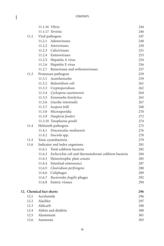 CONTENTS


          11.1.16 Vibrio                                                 244
          11.1.17 Yersinia                                               246
   11.2   Viral pathogens                                                247
          11.2.1 Adenoviruses                                            248
          11.2.2 Astroviruses                                            250
          11.2.3 Caliciviruses                                           251
          11.2.4 Enteroviruses                                           253
          11.2.5 Hepatitis A virus                                       254
          11.2.6 Hepatitis E virus                                       256
          11.2.7 Rotaviruses and orthoreoviruses                         257
   11.3   Protozoan pathogens                                            259
          11.3.1 Acanthamoeba                                            259
          11.3.2 Balantidium coli                                        261
          11.3.3 Cryptosporidium                                         262
          11.3.4 Cyclospora cayetanensis                                 264
          11.3.5 Entamoeba histolytica                                   265
          11.3.6 Giardia intestinalis                                    267
          11.3.7 Isospora belli                                          268
          11.3.8 Microsporidia                                           270
          11.3.9 Naegleria fowleri                                       272
          11.3.10 Toxoplasma gondii                                      274
   11.4   Helminth pathogens                                             275
          11.4.1 Dracunculus medinensis                                  276
          11.4.2 Fasciola spp.                                           278
   11.5   Toxic cyanobacteria                                            279
   11.6   Indicator and index organisms                                  281
          11.6.1 Total coliform bacteria                                 282
          11.6.2 Escherichia coli and thermotolerant coliform bacteria   284
          11.6.3 Heterotrophic plate counts                              285
          11.6.4 Intestinal enterococci                                  287
          11.6.5 Clostridium perfringens                                 288
          11.6.6 Coliphages                                              289
          11.6.7 Bacteroides fragilis phages                             292
          11.6.8 Enteric viruses                                         294

12. Chemical fact sheets                                                 296
    12.1 Acrylamide                                                      296
    12.2 Alachlor                                                        297
    12.3 Aldicarb                                                        298
    12.4 Aldrin and dieldrin                                             300
    12.5 Aluminium                                                       301
    12.6 Ammonia                                                         303

                                      ix
 