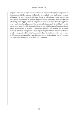4. WATER SAFETY PLANS


Response plans for emergencies and unforeseen events involving microorganisms or
chemicals should also include the basis for issuing boil water and water avoidance
advisories. The objective of the advisory should be taken in the public interest, and
the advisory will typically be managed by public health authorities. A decision to close
a drinking-water supply carries an obligation to provide an alternative safe supply and
is very rarely justiﬁable because of the adverse effects, especially to health, of restrict-
ing access to water. Speciﬁc actions in the event of a guideline exceedance or an emer-
gency are discussed in section 7.6 (microbial hazards) and section 8.6 (chemical
hazards). “Practice” emergencies are an important part of the maintenance of readi-
ness for emergencies. They help to determine the potential actions that can be taken
in different circumstances for a speciﬁc water supply. Actions in the case of emergen-
cies are considered further in sections 6.2, 7.6 and 8.6.




                                            79
 