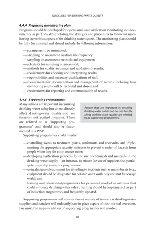 GUIDELINES FOR DRINKING-WATER QUALITY


4.4.4 Preparing a monitoring plan
Programs should be developed for operational and veriﬁcation monitoring and doc-
umented as part of a WSP, detailing the strategies and procedures to follow for mon-
itoring the various aspects of the drinking-water system. The monitoring plans should
be fully documented and should include the following information:

  — parameters to be monitored;
  — sampling or assessment location and frequency;
  — sampling or assessment methods and equipment;
  — schedules for sampling or assessment;
  — methods for quality assurance and validation of results;
  — requirements for checking and interpreting results;
  — responsibilities and necessary qualiﬁcations of staff;
  — requirements for documentation and management of records, including how
    monitoring results will be recorded and stored; and
  — requirements for reporting and communication of results.

4.4.5 Supporting programmes
Many actions are important in ensuring
drinking-water safety but do not directly       Actions that are important in ensuring
                                                drinking-water safety but do not directly
affect drinking-water quality and are           affect drinking-water quality are referred
therefore not control measures. These           to as supporting programmes.
are referred to as “supporting pro-
grammes” and should also be docu-
mented in a WSP.
   Supporting programmes could involve:

  — controlling access to treatment plants, catchments and reservoirs, and imple-
    menting the appropriate security measures to prevent transfer of hazards from
    people when they do enter source water;
  — developing veriﬁcation protocols for the use of chemicals and materials in the
    drinking-water supply – for instance, to ensure the use of suppliers that partic-
    ipate in quality assurance programmes;
  — using designated equipment for attending to incidents such as mains bursts (e.g.,
    equipment should be designated for potable water work only and not for sewage
    work); and
  — training and educational programmes for personnel involved in activities that
    could inﬂuence drinking-water safety; training should be implemented as part
    of induction programmes and frequently updated.

  Supporting programmes will consist almost entirely of items that drinking-water
suppliers and handlers will ordinarily have in place as part of their normal operation.
For most, the implementation of supporting programmes will involve:

                                          80
 