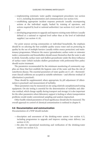 GUIDELINES FOR DRINKING-WATER QUALITY


  — implementing systematic water quality management procedures (see section
    4.4.1), including documentation and communication (see section 4.6);
  — establishing appropriate incident response protocols (usually encompassing
    actions at the individual supply, backed by training of operators, and
    actions required by local or national authorities) (see sections 4.4.2 and 4.4.3);
    and
  — developing programmes to upgrade and improve existing water delivery (usually
    deﬁned at a national or regional level rather than at the level of individual
    supplies) (see section 4.1.8).

   For point sources serving communities or individual households, the emphasis
should be on selecting the best available quality source water and on protecting its
quality by the use of multiple barriers (usually within source protection) and main-
tenance programmes. Whatever the source (groundwater, surface water or rainwater
tanks), communities and householders should assure themselves that the water is safe
to drink. Generally, surface water and shallow groundwater under the direct inﬂuence
of surface water (which includes shallow groundwater with preferential ﬂow paths)
should receive treatment.
   The parameters recommended for the minimum monitoring of community sup-
plies are those that best establish the hygienic state of the water and thus the risk of
waterborne disease. The essential parameters of water quality are E. coli – thermotol-
erant (faecal) coliforms are accepted as suitable substitutes – and chlorine residual (if
chlorination is practised).
   These should be supplemented, where appropriate, by pH adjustment (if chlori-
nation is practised) and measurement of turbidity.
   These parameters may be measured on site using relatively unsophisticated testing
equipment. On-site testing is essential for the determination of turbidity and chlo-
rine residual, which change rapidly during transport and storage; it is also important
for the other parameters where laboratory support is lacking or where transportation
problems would render conventional sampling and analysis impractical.
   Other health-related parameters of local signiﬁcance should also be measured. The
overall approach to control of chemical contamination is outlined in chapter 8.

4.6 Documentation and communication
Documentation of a WSP should include:

  — description and assessment of the drinking-water system (see section 4.1),
    including programmes to upgrade and improve existing water delivery (see
    section 4.1.8);
  — the plan for operational monitoring and veriﬁcation of the drinking-water
    system (see section 4.2);


                                           82
 
