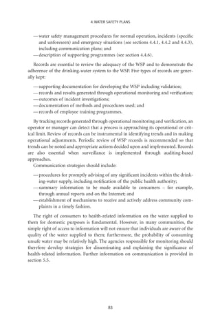 4. WATER SAFETY PLANS


  — water safety management procedures for normal operation, incidents (speciﬁc
    and unforeseen) and emergency situations (see sections 4.4.1, 4.4.2 and 4.4.3),
    including communication plans; and
  — description of supporting programmes (see section 4.4.6).
   Records are essential to review the adequacy of the WSP and to demonstrate the
adherence of the drinking-water system to the WSP. Five types of records are gener-
ally kept:
  — supporting documentation for developing the WSP including validation;
  — records and results generated through operational monitoring and veriﬁcation;
  — outcomes of incident investigations;
  — documentation of methods and procedures used; and
  — records of employee training programmes.
   By tracking records generated through operational monitoring and veriﬁcation, an
operator or manager can detect that a process is approaching its operational or crit-
ical limit. Review of records can be instrumental in identifying trends and in making
operational adjustments. Periodic review of WSP records is recommended so that
trends can be noted and appropriate actions decided upon and implemented. Records
are also essential when surveillance is implemented through auditing-based
approaches.
   Communication strategies should include:
  — procedures for promptly advising of any signiﬁcant incidents within the drink-
    ing-water supply, including notiﬁcation of the public health authority;
  — summary information to be made available to consumers – for example,
    through annual reports and on the Internet; and
  — establishment of mechanisms to receive and actively address community com-
    plaints in a timely fashion.
   The right of consumers to health-related information on the water supplied to
them for domestic purposes is fundamental. However, in many communities, the
simple right of access to information will not ensure that individuals are aware of the
quality of the water supplied to them; furthermore, the probability of consuming
unsafe water may be relatively high. The agencies responsible for monitoring should
therefore develop strategies for disseminating and explaining the signiﬁcance of
health-related information. Further information on communication is provided in
section 5.5.




                                          83
 