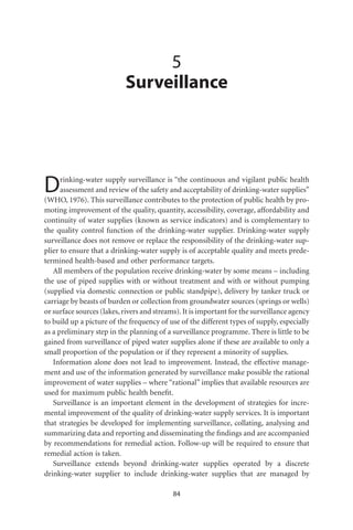 5
                           Surveillance




D     rinking-water supply surveillance is “the continuous and vigilant public health
      assessment and review of the safety and acceptability of drinking-water supplies”
(WHO, 1976). This surveillance contributes to the protection of public health by pro-
moting improvement of the quality, quantity, accessibility, coverage, affordability and
continuity of water supplies (known as service indicators) and is complementary to
the quality control function of the drinking-water supplier. Drinking-water supply
surveillance does not remove or replace the responsibility of the drinking-water sup-
plier to ensure that a drinking-water supply is of acceptable quality and meets prede-
termined health-based and other performance targets.
   All members of the population receive drinking-water by some means – including
the use of piped supplies with or without treatment and with or without pumping
(supplied via domestic connection or public standpipe), delivery by tanker truck or
carriage by beasts of burden or collection from groundwater sources (springs or wells)
or surface sources (lakes, rivers and streams). It is important for the surveillance agency
to build up a picture of the frequency of use of the different types of supply, especially
as a preliminary step in the planning of a surveillance programme. There is little to be
gained from surveillance of piped water supplies alone if these are available to only a
small proportion of the population or if they represent a minority of supplies.
   Information alone does not lead to improvement. Instead, the effective manage-
ment and use of the information generated by surveillance make possible the rational
improvement of water supplies – where “rational” implies that available resources are
used for maximum public health beneﬁt.
   Surveillance is an important element in the development of strategies for incre-
mental improvement of the quality of drinking-water supply services. It is important
that strategies be developed for implementing surveillance, collating, analysing and
summarizing data and reporting and disseminating the ﬁndings and are accompanied
by recommendations for remedial action. Follow-up will be required to ensure that
remedial action is taken.
   Surveillance extends beyond drinking-water supplies operated by a discrete
drinking-water supplier to include drinking-water supplies that are managed by

                                            84
 