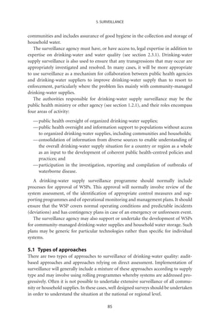 5. SURVEILLANCE


communities and includes assurance of good hygiene in the collection and storage of
household water.
   The surveillance agency must have, or have access to, legal expertise in addition to
expertise on drinking-water and water quality (see section 2.3.1). Drinking-water
supply surveillance is also used to ensure that any transgressions that may occur are
appropriately investigated and resolved. In many cases, it will be more appropriate
to use surveillance as a mechanism for collaboration between public health agencies
and drinking-water suppliers to improve drinking-water supply than to resort to
enforcement, particularly where the problem lies mainly with community-managed
drinking-water supplies.
   The authorities responsible for drinking-water supply surveillance may be the
public health ministry or other agency (see section 1.2.1), and their roles encompass
four areas of activity:
  — public health oversight of organized drinking-water supplies;
  — public health oversight and information support to populations without access
    to organized drinking-water supplies, including communities and households;
  — consolidation of information from diverse sources to enable understanding of
    the overall drinking-water supply situation for a country or region as a whole
    as an input to the development of coherent public health-centred policies and
    practices; and
  — participation in the investigation, reporting and compilation of outbreaks of
    waterborne disease.
   A drinking-water supply surveillance programme should normally include
processes for approval of WSPs. This approval will normally involve review of the
system assessment, of the identiﬁcation of appropriate control measures and sup-
porting programmes and of operational monitoring and management plans. It should
ensure that the WSP covers normal operating conditions and predictable incidents
(deviations) and has contingency plans in case of an emergency or unforeseen event.
   The surveillance agency may also support or undertake the development of WSPs
for community-managed drinking-water supplies and household water storage. Such
plans may be generic for particular technologies rather than speciﬁc for individual
systems.

5.1 Types of approaches
There are two types of approaches to surveillance of drinking-water quality: audit-
based approaches and approaches relying on direct assessment. Implementation of
surveillance will generally include a mixture of these approaches according to supply
type and may involve using rolling programmes whereby systems are addressed pro-
gressively. Often it is not possible to undertake extensive surveillance of all commu-
nity or household supplies. In these cases, well designed surveys should be undertaken
in order to understand the situation at the national or regional level.

                                          85
 