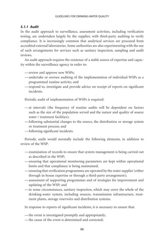 GUIDELINES FOR DRINKING-WATER QUALITY


5.1.1 Audit
In the audit approach to surveillance, assessment activities, including veriﬁcation
testing, are undertaken largely by the supplier, with third-party auditing to verify
compliance. It is increasingly common that analytical services are procured from
accredited external laboratories. Some authorities are also experimenting with the use
of such arrangements for services such as sanitary inspection, sampling and audit
reviews.
   An audit approach requires the existence of a stable source of expertise and capac-
ity within the surveillance agency in order to:

  — review and approve new WSPs;
  — undertake or oversee auditing of the implementation of individual WSPs as a
    programmed routine activity; and
  — respond to, investigate and provide advice on receipt of reports on signiﬁcant
    incidents.

  Periodic audit of implementation of WSPs is required:

  — at intervals (the frequency of routine audits will be dependent on factors
    such as the size of the population served and the nature and quality of source
    water / treatment facilities);
  — following substantial changes to the source, the distribution or storage system
    or treatment process; and
  — following signiﬁcant incidents.

   Periodic audit would normally include the following elements, in addition to
review of the WSP:

  — examination of records to ensure that system management is being carried out
    as described in the WSP;
  — ensuring that operational monitoring parameters are kept within operational
    limits and that compliance is being maintained;
  — ensuring that veriﬁcation programmes are operated by the water supplier (either
    through in-house expertise or through a third-party arrangement);
  — assessment of supporting programmes and of strategies for improvement and
    updating of the WSP; and
  — in some circumstances, sanitary inspection, which may cover the whole of the
    drinking-water system, including sources, transmission infrastructure, treat-
    ment plants, storage reservoirs and distribution systems.

  In response to reports of signiﬁcant incidents, it is necessary to ensure that:

  — the event is investigated promptly and appropriately;
  — the cause of the event is determined and corrected;

                                         86
 