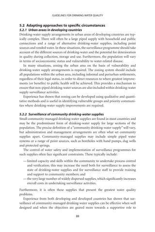 GUIDELINES FOR DRINKING-WATER QUALITY


5.2 Adapting approaches to speciﬁc circumstances
5.2.1 Urban areas in developing countries
Drinking-water supply arrangements in urban areas of developing countries are typ-
ically complex. There will often be a large piped supply with household and public
connections and a range of alternative drinking-water supplies, including point
sources and vended water. In these situations, the surveillance programme should take
account of the different sources of drinking-water and the potential for deterioration
in quality during collection, storage and use. Furthermore, the population will vary
in terms of socioeconomic status and vulnerability to water-related disease.
    In many situations, zoning the urban area on the basis of vulnerability and
drinking-water supply arrangements is required. The zoning system should include
all populations within the urban area, including informal and periurban settlements,
regardless of their legal status, in order to direct resources to where greatest improve-
ments (or beneﬁts) to public health will be achieved. This provides a mechanism to
ensure that non-piped drinking-water sources are also included within drinking-water
supply surveillance activities.
    Experience has shown that zoning can be developed using qualitative and quanti-
tative methods and is useful in identifying vulnerable groups and priority communi-
ties where drinking-water supply improvements are required.

5.2.2 Surveillance of community drinking-water supplies
Small community-managed drinking-water supplies are found in most countries and
may be the predominant form of drinking-water supply for large sections of the
population. The precise deﬁnition of a “community drinking-water supply” will vary,
but administration and management arrangements are often what set community
supplies apart. Community-managed supplies may include simple piped water
systems or a range of point sources, such as boreholes with hand pumps, dug wells
and protected springs.
   The control of water safety and implementation of surveillance programmes for
such supplies often face signiﬁcant constraints. These typically include:
  — limited capacity and skills within the community to undertake process control
    and veriﬁcation; this may increase the need both for surveillance to assess the
    state of drinking-water supplies and for surveillance staff to provide training
    and support to community members; and
  — the very large number of widely dispersed supplies, which signiﬁcantly increases
    overall costs in undertaking surveillance activities.
Furthermore, it is often these supplies that present the greatest water quality
problems.
   Experience from both developing and developed countries has shown that sur-
veillance of community-managed drinking-water supplies can be effective when well
designed and when the objectives are geared more towards a supportive role to

                                           88
 