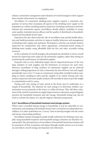 5. SURVEILLANCE


enhance community management and evaluation of overall strategies to their support
than towards enforcement of compliance.
   Surveillance of community drinking-water supplies requires a systematic pro-
gramme of surveys that encompass all aspects of the drinking-water supply to the
population as a whole, including sanitary inspection (including catchments) and insti-
tutional and community aspects. Surveillance should address variability in source
water quality, treatment process efﬁcacy and the quality of distributed or household-
treated and household-stored water.
   Experience has also shown that the role of surveillance may include health educa-
tion and health promotion activities to improve healthy behaviour and management
of drinking-water supply and sanitation. Participatory activities can include sanitary
inspection by communities and, where appropriate, community-based testing of
drinking-water quality using affordable ﬁeld test kits and other accessible testing
resources.
   In the evaluation of overall strategies, the principal aim should be to derive overall
lessons for improving water safety for all community supplies, rather than relying on
monitoring the performance of individual supplies.
   Frequent visits to every individual supply may be impractical because of the very
large numbers of such supplies and the limitations of resources for such visits.
However, surveillance of large numbers of community supplies can be achieved
through a rolling programme of visits. Commonly, the aim will be to visit each supply
periodically (once every 3–5 years at a minimum) using either stratiﬁed random sam-
pling or cluster sampling to select speciﬁc supplies to be visited. During each visit,
sanitary inspection and water quality analysis will normally be done to provide insight
to contamination and its causes.
   During each visit, testing of water stored in the home may be undertaken in a
sample of households. The objective for such testing is to determine whether con-
tamination occurs primarily at the source or within the home. This will allow evalu-
ation of the need for investment in supply improvement or education on good hygiene
practices for household treatment and safe storage. Household testing may also be
used to evaluate the impact of a speciﬁc hygiene education programme.

5.2.3 Surveillance of household treatment and storage systems
Where water is handled during storage in households, it may be vulnerable to con-
tamination, and sampling of household-stored water is of interest in independent sur-
veillance. It is often undertaken on a “survey” basis to develop insights into the extent
and nature of prevailing problems.
   Surveillance systems managed by public health authorities for drinking-water sup-
plies using household treatment and household storage containers are therefore rec-
ommended. The principal focus of surveillance of household-based interventions will
be assessment of their acceptance and impact through sample surveys so as to evalu-
ate and inform overall strategy development and reﬁnement.

                                           89
 