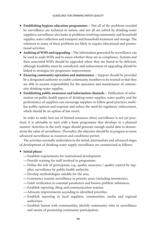GUIDELINES FOR DRINKING-WATER QUALITY



•   Establishing hygiene education programmes – Not all of the problems revealed
    by surveillance are technical in nature, and not all are solved by drinking-water
    suppliers; surveillance also looks at problems involving community and household
    supplies, water collection and transport and household treatment and storage. The
    solutions to many of these problems are likely to require educational and promo-
    tional activities.
•   Auditing of WSPs and upgrading – The information generated by surveillance can
    be used to audit WSPs and to assess whether these are in compliance. Systems and
    their associated WSPs should be upgraded where they are found to be deﬁcient,
    although feasibility must be considered, and enforcement of upgrading should be
    linked to strategies for progressive improvement.
•   Ensuring community operation and maintenance – Support should be provided
    by a designated authority to enable community members to be trained so that they
    are able to assume responsibility for the operation and maintenance of commu-
    nity drinking-water supplies.
•   Establishing public awareness and information channels – Publication of infor-
    mation on public health aspects of drinking-water supplies, water quality and the
    performance of suppliers can encourage suppliers to follow good practices, mobi-
    lize public opinion and response and reduce the need for regulatory enforcement,
    which should be an option of last resort.
   In order to make best use of limited resources where surveillance is not yet prac-
tised, it is advisable to start with a basic programme that develops in a planned
manner. Activities in the early stages should generate enough useful data to demon-
strate the value of surveillance. Thereafter, the objective should be to progress to more
advanced surveillance as resources and conditions permit.
   The activities normally undertaken in the initial, intermediate and advanced stages
of development of drinking-water supply surveillance are summarized as follows:

•   Initial phase:
    — Establish requirements for institutional development.
    — Provide training for staff involved in programme.
    — Deﬁne the role of participants, e.g., quality assurance / quality control by sup-
       plier, surveillance by public health authority.
    — Develop methodologies suitable for the area.
    — Commence routine surveillance in priority areas (including inventories).
    — Limit veriﬁcation to essential parameters and known problem substances.
    — Establish reporting, ﬁling and communication systems.
    — Advocate improvements according to identiﬁed priorities.
    — Establish reporting to local suppliers, communities, media and regional
       authorities.
    — Establish liaison with communities; identify community roles in surveillance
       and means of promoting community participation.

                                           94
 