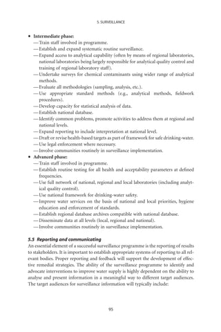 5. SURVEILLANCE



•   Intermediate phase:
    — Train staff involved in programme.
    — Establish and expand systematic routine surveillance.
    — Expand access to analytical capability (often by means of regional laboratories,
       national laboratories being largely responsible for analytical quality control and
       training of regional laboratory staff).
    — Undertake surveys for chemical contaminants using wider range of analytical
       methods.
    — Evaluate all methodologies (sampling, analysis, etc.).
    — Use appropriate standard methods (e.g., analytical methods, ﬁeldwork
       procedures).
    — Develop capacity for statistical analysis of data.
    — Establish national database.
    — Identify common problems, promote activities to address them at regional and
       national levels.
    — Expand reporting to include interpretation at national level.
    — Draft or revise health-based targets as part of framework for safe drinking-water.
    — Use legal enforcement where necessary.
    — Involve communities routinely in surveillance implementation.
•   Advanced phase:
    — Train staff involved in programme.
    — Establish routine testing for all health and acceptability parameters at deﬁned
       frequencies.
    — Use full network of national, regional and local laboratories (including analyt-
       ical quality control).
    — Use national framework for drinking-water safety.
    — Improve water services on the basis of national and local priorities, hygiene
       education and enforcement of standards.
    — Establish regional database archives compatible with national database.
    — Disseminate data at all levels (local, regional and national).
    — Involve communities routinely in surveillance implementation.

5.5 Reporting and communicating
An essential element of a successful surveillance programme is the reporting of results
to stakeholders. It is important to establish appropriate systems of reporting to all rel-
evant bodies. Proper reporting and feedback will support the development of effec-
tive remedial strategies. The ability of the surveillance programme to identify and
advocate interventions to improve water supply is highly dependent on the ability to
analyse and present information in a meaningful way to different target audiences.
The target audiences for surveillance information will typically include:




                                           95
 