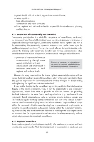 GUIDELINES FOR DRINKING-WATER QUALITY


  — public health ofﬁcials at local, regional and national levels;
  — water suppliers;
  — local administrations;
  — communities and water users; and
  — local, regional and national authorities responsible for development planning
    and investment.

5.5.1 Interaction with community and consumers
Community participation is a desirable component of surveillance, particularly
for community and household drinking-water supplies. As primary beneﬁciaries of
improved drinking-water supplies, community members have a right to take part in
decision-making. The community represents a resource that can be drawn upon for
local knowledge and experience. They are the people who are likely to ﬁrst notice prob-
lems in the drinking-water supply and therefore can provide an indication of when
immediate remedial action is required. Communication strategies should include:
  — provision of summary information
    to consumers (e.g., through annual
                                                 The right of consumers to information on
    reports or the Internet); and
                                                 the safety of the water supplied to them
  — establishment and involvement of             for domestic purposes is fundamental.
    consumer associations at local,
    regional and national levels.
   However, in many communities, the simple right of access to information will not
ensure that individuals are aware of the quality or safety of the water supplied to them.
The agencies responsible for surveillance should develop strategies for disseminating
and explaining the signiﬁcance of results obtained.
   It may not be feasible for the surveillance agency to provide feedback information
directly to the entire community. Thus, it may be appropriate to use community
organizations, where these exist, to provide an effective channel for providing
feedback information to users. Some local organizations (e.g., local councils and
community-based organizations, such as women’s groups, religious groups and
schools) have regular meetings in the communities that they serve and can therefore
provide a mechanism of relaying important information to a large number of people
within the community. Furthermore, by using local organizations, it is often easier to
initiate a process of discussion and decision-making within the community concern-
ing water quality. The most important elements in working with local organizations
are to ensure that the organization selected can access the whole community and can
initiate discussion on the results of surveillance.

5.5.2 Regional use of data
Strategies for regional prioritization are typically of a medium-term nature and have
speciﬁc data requirements. While the management of information at a national level

                                           96
 