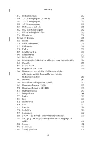CONTENTS


12.47 Dichloromethane                                               357
12.48 1,2-Dichloropropane (1,2-DCP)                                 358
12.49 1,3-Dichloropropane                                           359
12.50 1,3-Dichloropropene                                           360
12.51 Dichlorprop (2,4-DP)                                          361
12.52 Di(2-ethylhexyl)adipate                                       362
12.53 Di(2-ethylhexyl)phthalate                                     363
12.54 Dimethoate                                                    364
12.54(a) 1,4-Dioxane                                                366
12.55 Diquat                                                       366a
12.56 Edetic acid (EDTA)                                            367
12.57 Endosulfan                                                    368
12.58 Endrin                                                        369
12.59 Epichlorohydrin                                               370
12.60 Ethylbenzene                                                  372
12.61 Fenitrothion                                                  373
12.62 Fenoprop (2,4,5-TP; 2,4,5-trichlorophenoxy propionic acid)    374
12.63 Fluoride                                                      375
12.64 Formaldehyde                                                  377
12.65 Glyphosate and AMPA                                           379
12.66 Halogenated acetonitriles (dichloroacetonitrile,
       dibromoacetonitrile, bromochloroacetonitrile,
       trichloroacetonitrile)                                      380
12.67 Hardness                                                     382
12.68 Heptachlor and heptachlor epoxide                            383
12.69 Hexachlorobenzene (HCB)                                      385
12.70 Hexachlorobutadiene (HCBD)                                   386
12.71 Hydrogen sulﬁde                                              387
12.72 Inorganic tin                                                388
12.73 Iodine                                                       389
12.74 Iron                                                         390
12.75 Isoproturon                                                  391
12.76 Lead                                                         392
12.77 Lindane                                                      394
12.78 Malathion                                                    396
12.79 Manganese                                                    397
12.80 MCPA [4-(2-methyl-4-chlorophenoxy)acetic acid]               399
12.81 Mecoprop (MCPP; [2(2-methyl-chlorophenoxy) propionic
       acid])                                                      401
12.82 Mercury                                                      402
12.83 Methoxychlor                                                 403
12.84 Methyl parathion                                             404

                                   xi
 