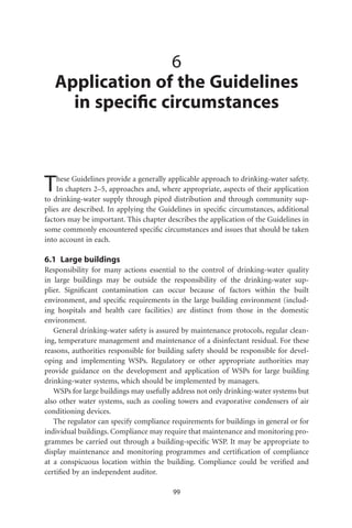 6
   Application of the Guidelines
     in speciﬁc circumstances



T   hese Guidelines provide a generally applicable approach to drinking-water safety.
    In chapters 2–5, approaches and, where appropriate, aspects of their application
to drinking-water supply through piped distribution and through community sup-
plies are described. In applying the Guidelines in speciﬁc circumstances, additional
factors may be important. This chapter describes the application of the Guidelines in
some commonly encountered speciﬁc circumstances and issues that should be taken
into account in each.

6.1 Large buildings
Responsibility for many actions essential to the control of drinking-water quality
in large buildings may be outside the responsibility of the drinking-water sup-
plier. Signiﬁcant contamination can occur because of factors within the built
environment, and speciﬁc requirements in the large building environment (includ-
ing hospitals and health care facilities) are distinct from those in the domestic
environment.
   General drinking-water safety is assured by maintenance protocols, regular clean-
ing, temperature management and maintenance of a disinfectant residual. For these
reasons, authorities responsible for building safety should be responsible for devel-
oping and implementing WSPs. Regulatory or other appropriate authorities may
provide guidance on the development and application of WSPs for large building
drinking-water systems, which should be implemented by managers.
   WSPs for large buildings may usefully address not only drinking-water systems but
also other water systems, such as cooling towers and evaporative condensers of air
conditioning devices.
   The regulator can specify compliance requirements for buildings in general or for
individual buildings. Compliance may require that maintenance and monitoring pro-
grammes be carried out through a building-speciﬁc WSP. It may be appropriate to
display maintenance and monitoring programmes and certiﬁcation of compliance
at a conspicuous location within the building. Compliance could be veriﬁed and
certiﬁed by an independent auditor.

                                         99
 