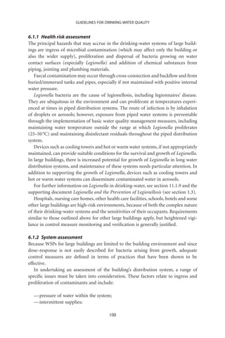 GUIDELINES FOR DRINKING-WATER QUALITY


6.1.1 Health risk assessment
The principal hazards that may accrue in the drinking-water systems of large build-
ings are ingress of microbial contamination (which may affect only the building or
also the wider supply), proliferation and dispersal of bacteria growing on water
contact surfaces (especially Legionella) and addition of chemical substances from
piping, jointing and plumbing materials.
   Faecal contamination may occur through cross-connection and backﬂow and from
buried/immersed tanks and pipes, especially if not maintained with positive internal
water pressure.
   Legionella bacteria are the cause of legionellosis, including legionnaires’ disease.
They are ubiquitous in the environment and can proliferate at temperatures experi-
enced at times in piped distribution systems. The route of infection is by inhalation
of droplets or aerosols; however, exposure from piped water systems is preventable
through the implementation of basic water quality management measures, including
maintaining water temperature outside the range at which Legionella proliferates
(25–50 °C) and maintaining disinfectant residuals throughout the piped distribution
system.
   Devices such as cooling towers and hot or warm water systems, if not appropriately
maintained, can provide suitable conditions for the survival and growth of Legionella.
In large buildings, there is increased potential for growth of Legionella in long water
distribution systems, and maintenance of these systems needs particular attention. In
addition to supporting the growth of Legionella, devices such as cooling towers and
hot or warm water systems can disseminate contaminated water in aerosols.
   For further information on Legionella in drinking-water, see section 11.1.9 and the
supporting document Legionella and the Prevention of Legionellosis (see section 1.3).
   Hospitals, nursing care homes, other health care facilities, schools, hotels and some
other large buildings are high-risk environments, because of both the complex nature
of their drinking-water systems and the sensitivities of their occupants. Requirements
similar to those outlined above for other large buildings apply, but heightened vigi-
lance in control measure monitoring and veriﬁcation is generally justiﬁed.

6.1.2 System assessment
Because WSPs for large buildings are limited to the building environment and since
dose–response is not easily described for bacteria arising from growth, adequate
control measures are deﬁned in terms of practices that have been shown to be
effective.
   In undertaking an assessment of the building’s distribution system, a range of
speciﬁc issues must be taken into consideration. These factors relate to ingress and
proliferation of contaminants and include:

  — pressure of water within the system;
  — intermittent supplies;

                                          100
 