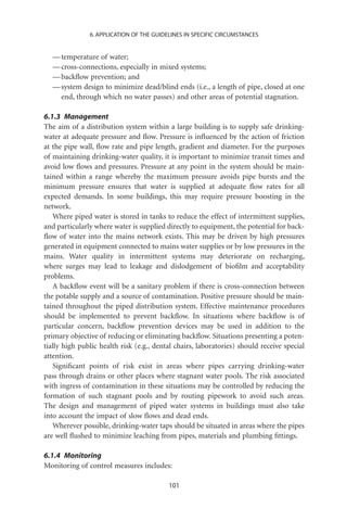 6. APPLICATION OF THE GUIDELINES IN SPECIFIC CIRCUMSTANCES


  — temperature of water;
  — cross-connections, especially in mixed systems;
  — backﬂow prevention; and
  — system design to minimize dead/blind ends (i.e., a length of pipe, closed at one
    end, through which no water passes) and other areas of potential stagnation.

6.1.3 Management
The aim of a distribution system within a large building is to supply safe drinking-
water at adequate pressure and ﬂow. Pressure is inﬂuenced by the action of friction
at the pipe wall, ﬂow rate and pipe length, gradient and diameter. For the purposes
of maintaining drinking-water quality, it is important to minimize transit times and
avoid low ﬂows and pressures. Pressure at any point in the system should be main-
tained within a range whereby the maximum pressure avoids pipe bursts and the
minimum pressure ensures that water is supplied at adequate ﬂow rates for all
expected demands. In some buildings, this may require pressure boosting in the
network.
   Where piped water is stored in tanks to reduce the effect of intermittent supplies,
and particularly where water is supplied directly to equipment, the potential for back-
ﬂow of water into the mains network exists. This may be driven by high pressures
generated in equipment connected to mains water supplies or by low pressures in the
mains. Water quality in intermittent systems may deteriorate on recharging,
where surges may lead to leakage and dislodgement of bioﬁlm and acceptability
problems.
   A backﬂow event will be a sanitary problem if there is cross-connection between
the potable supply and a source of contamination. Positive pressure should be main-
tained throughout the piped distribution system. Effective maintenance procedures
should be implemented to prevent backﬂow. In situations where backﬂow is of
particular concern, backﬂow prevention devices may be used in addition to the
primary objective of reducing or eliminating backﬂow. Situations presenting a poten-
tially high public health risk (e.g., dental chairs, laboratories) should receive special
attention.
   Signiﬁcant points of risk exist in areas where pipes carrying drinking-water
pass through drains or other places where stagnant water pools. The risk associated
with ingress of contamination in these situations may be controlled by reducing the
formation of such stagnant pools and by routing pipework to avoid such areas.
The design and management of piped water systems in buildings must also take
into account the impact of slow ﬂows and dead ends.
   Wherever possible, drinking-water taps should be situated in areas where the pipes
are well ﬂushed to minimize leaching from pipes, materials and plumbing ﬁttings.

6.1.4 Monitoring
Monitoring of control measures includes:

                                          101
 