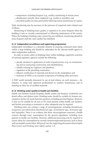 GUIDELINES FOR DRINKING-WATER QUALITY


  — temperature, including frequent (e.g., weekly) monitoring of remote areas;
  — disinfectants and pH, when employed (e.g., weekly to monthly); and
  — microbial quality of water, particularly following system maintenance or repairs.

Daily monitoring may be necessary in the presence of suspected water-related cases
of illness.
   Monitoring of drinking-water quality is required to be more frequent when the
building is new or recently commissioned or following maintenance of the system.
When the building’s drinking-water system has not stabilized, monitoring should be
more frequent until the water quality has stabilized.

6.1.5 Independent surveillance and supporting programmes
Independent surveillance is a desirable element in ensuring continued water safety
within a large building and should be undertaken by the relevant health agency or
other independent authority.
   In order to ensure safety of drinking-water within buildings, supportive activities
of national regulatory agencies include the following:

  — speciﬁc attention to application of codes of good practice (e.g., at commission-
    ing and in contracting construction and rehabilitation);
  — suitable training for engineers and plumbers;
  — regulation of the plumbing community;
  — effective certiﬁcation of materials and devices in the marketplace; and
  — inclusion of WSPs as an essential component of building safety provision.

A WSP would normally document its use of and reliance on such measures – for
instance, in using only approved professionals to conduct maintenance and in
insisting on their use of certiﬁed materials.

6.1.6 Drinking-water quality in health care facilities
Health care facilities include hospitals, health centres and hospices, residential care,
dental ofﬁces and dialysis units. Drinking-water should be suitable for human con-
sumption and for all usual domestic purposes, including personal hygiene. However,
it may not be suitable for all uses or for some patients within health care facilities,
and further processing or treatment or other safeguards may be required.
   Drinking-water can contain a range of microorganisms, including Pseudomonas
aeruginosa, non-tuberculous Mycobacterium spp., Acinetobacter spp., Aeromonas spp.
and Aspergillus. There is no evidence that these microorganisms represent a health
concern through water consumption by the general population, including most
patients in health care facilities. However, additional processing may be required to
ensure safety for consumption by severely immunosuppressed persons, such as those
with neutrophil counts below 500 per ml (see the supporting document Heterotrophic
Plate Counts and Drinking-water Safety; section 1.3).

                                          102
 