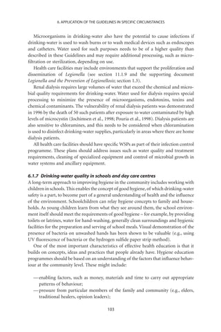 6. APPLICATION OF THE GUIDELINES IN SPECIFIC CIRCUMSTANCES


    Microorganisms in drinking-water also have the potential to cause infections if
drinking-water is used to wash burns or to wash medical devices such as endoscopes
and catheters. Water used for such purposes needs to be of a higher quality than
described in these Guidelines and may require additional processing, such as micro-
ﬁltration or sterilization, depending on use.
    Health care facilities may include environments that support the proliferation and
dissemination of Legionella (see section 11.1.9 and the supporting document
Legionella and the Prevention of Legionellosis; section 1.3).
    Renal dialysis requires large volumes of water that exceed the chemical and micro-
bial quality requirements for drinking-water. Water used for dialysis requires special
processing to minimize the presence of microorganisms, endotoxins, toxins and
chemical contaminants. The vulnerability of renal dialysis patients was demonstrated
in 1996 by the death of 50 such patients after exposure to water contaminated by high
levels of microcystin (Jochimsen et al., 1998; Pouria et al., 1998). Dialysis patients are
also sensitive to chloramines, and this needs to be considered when chloramination
is used to disinfect drinking-water supplies, particularly in areas where there are home
dialysis patients.
    All health care facilities should have speciﬁc WSPs as part of their infection control
programme. These plans should address issues such as water quality and treatment
requirements, cleaning of specialized equipment and control of microbial growth in
water systems and ancillary equipment.

6.1.7 Drinking-water quality in schools and day care centres
A long-term approach to improving hygiene in the community includes working with
children in schools. This enables the concept of good hygiene, of which drinking-water
safety is a part, to become part of a general understanding of health and the inﬂuence
of the environment. Schoolchildren can relay hygiene concepts to family and house-
holds. As young children learn from what they see around them, the school environ-
ment itself should meet the requirements of good hygiene – for example, by providing
toilets or latrines, water for hand-washing, generally clean surroundings and hygienic
facilities for the preparation and serving of school meals. Visual demonstration of the
presence of bacteria on unwashed hands has been shown to be valuable (e.g., using
UV ﬂuorescence of bacteria or the hydrogen sulﬁde paper strip method).
   One of the most important characteristics of effective health education is that it
builds on concepts, ideas and practices that people already have. Hygiene education
programmes should be based on an understanding of the factors that inﬂuence behav-
iour at the community level. These might include:

  — enabling factors, such as money, materials and time to carry out appropriate
    patterns of behaviour;
  — pressure from particular members of the family and community (e.g., elders,
    traditional healers, opinion leaders);

                                           103
 