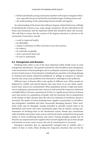 GUIDELINES FOR DRINKING-WATER QUALITY


  — beliefs and attitudes among community members with respect to hygienic behav-
    iour, especially the perceived beneﬁts and disadvantages of taking action; and
  — the understanding of the relationship between health and hygiene.
   An understanding of the factors that inﬂuence hygiene-related behaviours will help
in identifying the resources (e.g., soap, storage containers), the key individuals in the
home and community and the important beliefs that should be taken into account.
This will help to ensure that the content of the hygiene education is relevant to the
community. Good advice should:
  — result in improved health;
  — be affordable;
  — require a minimum of effort and time to put into practice;
  — be realistic;
  — be culturally acceptable;
  — meet a perceived need; and
  — be easy to understand.

6.2 Emergencies and disasters
    Drinking-water safety is one of the most important public health issues in most
emergencies and disasters. The greatest waterborne risk to health in most emergencies
is the transmission of faecal pathogens, due to inadequate sanitation, hygiene and pro-
tection of water sources. Some disasters, including those caused by or involving damage
to chemical and nuclear industrial installations or spillage in transport or volcanic
activity, may create acute problems from chemical or radiological water pollution.
    Different types of disaster affect water quality in different ways. When people are
displaced by conﬂict and natural disaster, they may move to an area where unpro-
tected water sources are contaminated. When population density is high and sanita-
tion is inadequate, unprotected water sources in and around the temporary settlement
are highly likely to become contaminated. If there is a signiﬁcant prevalence of disease
cases and carriers in a population of people with low immunity due to malnutrition
or the burden of other diseases, then the risk of an outbreak of waterborne disease is
increased. The quality of urban drinking-water supplies is particularly at risk follow-
ing earthquakes, mudslides and other structurally damaging disasters. Water treat-
ment works may be damaged, causing untreated or partially treated water to be
distributed, and sewers and water transmission pipes may be broken, causing con-
tamination of drinking-water in the distribution system. Floods may contaminate
wells, boreholes and surface water sources with faecal matter washed from the ground
surface or from overﬂowing latrines and sewers. During droughts, people may be
forced to use unprotected water supplies when normal supplies dry up; as more people
and animals use fewer water sources, the risk of contamination is increased.
    Emergency situations that are appropriately managed tend to stabilize after a
matter of days or weeks. Many develop into long-term situations that can last for

                                          104
 
