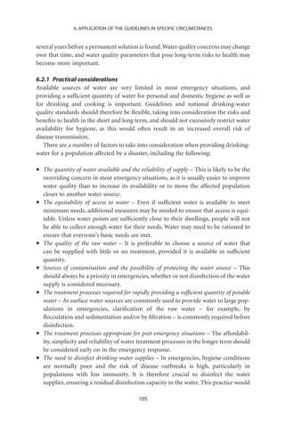 6. APPLICATION OF THE GUIDELINES IN SPECIFIC CIRCUMSTANCES


several years before a permanent solution is found. Water quality concerns may change
over that time, and water quality parameters that pose long-term risks to health may
become more important.

6.2.1 Practical considerations
Available sources of water are very limited in most emergency situations, and
providing a sufﬁcient quantity of water for personal and domestic hygiene as well as
for drinking and cooking is important. Guidelines and national drinking-water
quality standards should therefore be ﬂexible, taking into consideration the risks and
beneﬁts to health in the short and long term, and should not excessively restrict water
availability for hygiene, as this would often result in an increased overall risk of
disease transmission.
   There are a number of factors to take into consideration when providing drinking-
water for a population affected by a disaster, including the following:

•   The quantity of water available and the reliability of supply – This is likely to be the
    overriding concern in most emergency situations, as it is usually easier to improve
    water quality than to increase its availability or to move the affected population
    closer to another water source.
•   The equitability of access to water – Even if sufﬁcient water is available to meet
    minimum needs, additional measures may be needed to ensure that access is equi-
    table. Unless water points are sufﬁciently close to their dwellings, people will not
    be able to collect enough water for their needs. Water may need to be rationed to
    ensure that everyone’s basic needs are met.
•   The quality of the raw water – It is preferable to choose a source of water that
    can be supplied with little or no treatment, provided it is available in sufﬁcient
    quantity.
•   Sources of contamination and the possibility of protecting the water source – This
    should always be a priority in emergencies, whether or not disinfection of the water
    supply is considered necessary.
•   The treatment processes required for rapidly providing a sufﬁcient quantity of potable
    water – As surface water sources are commonly used to provide water to large pop-
    ulations in emergencies, clariﬁcation of the raw water – for example, by
    ﬂocculation and sedimentation and/or by ﬁltration – is commonly required before
    disinfection.
•   The treatment processes appropriate for post-emergency situations – The affordabil-
    ity, simplicity and reliability of water treatment processes in the longer term should
    be considered early on in the emergency response.
•   The need to disinfect drinking-water supplies – In emergencies, hygiene conditions
    are normally poor and the risk of disease outbreaks is high, particularly in
    populations with low immunity. It is therefore crucial to disinfect the water
    supplies, ensuring a residual disinfection capacity in the water. This practice would

                                            105
 