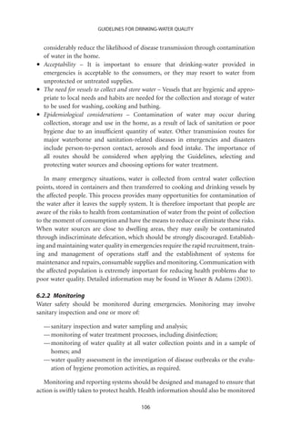 GUIDELINES FOR DRINKING-WATER QUALITY


    considerably reduce the likelihood of disease transmission through contamination
    of water in the home.
•   Acceptability – It is important to ensure that drinking-water provided in
    emergencies is acceptable to the consumers, or they may resort to water from
    unprotected or untreated supplies.
•   The need for vessels to collect and store water – Vessels that are hygienic and appro-
    priate to local needs and habits are needed for the collection and storage of water
    to be used for washing, cooking and bathing.
•   Epidemiological considerations – Contamination of water may occur during
    collection, storage and use in the home, as a result of lack of sanitation or poor
    hygiene due to an insufﬁcient quantity of water. Other transmission routes for
    major waterborne and sanitation-related diseases in emergencies and disasters
    include person-to-person contact, aerosols and food intake. The importance of
    all routes should be considered when applying the Guidelines, selecting and
    protecting water sources and choosing options for water treatment.

   In many emergency situations, water is collected from central water collection
points, stored in containers and then transferred to cooking and drinking vessels by
the affected people. This process provides many opportunities for contamination of
the water after it leaves the supply system. It is therefore important that people are
aware of the risks to health from contamination of water from the point of collection
to the moment of consumption and have the means to reduce or eliminate these risks.
When water sources are close to dwelling areas, they may easily be contaminated
through indiscriminate defecation, which should be strongly discouraged. Establish-
ing and maintaining water quality in emergencies require the rapid recruitment, train-
ing and management of operations staff and the establishment of systems for
maintenance and repairs, consumable supplies and monitoring. Communication with
the affected population is extremely important for reducing health problems due to
poor water quality. Detailed information may be found in Wisner  Adams (2003).

6.2.2 Monitoring
Water safety should be monitored during emergencies. Monitoring may involve
sanitary inspection and one or more of:

    — sanitary inspection and water sampling and analysis;
    — monitoring of water treatment processes, including disinfection;
    — monitoring of water quality at all water collection points and in a sample of
      homes; and
    — water quality assessment in the investigation of disease outbreaks or the evalu-
      ation of hygiene promotion activities, as required.

   Monitoring and reporting systems should be designed and managed to ensure that
action is swiftly taken to protect health. Health information should also be monitored

                                           106
 