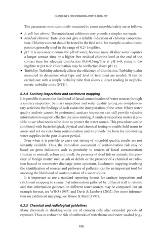 GUIDELINES FOR DRINKING-WATER QUALITY


    The parameters most commonly measured to assess microbial safety are as follows:

•   E. coli (see above): Thermotolerant coliforms may provide a simpler surrogate.
•   Residual chlorine: Taste does not give a reliable indication of chlorine concentra-
    tion. Chlorine content should be tested in the ﬁeld with, for example, a colour com-
    parator, generally used in the range of 0.2–1 mg/litre.
•   pH: It is necessary to know the pH of water, because more alkaline water requires
    a longer contact time or a higher free residual chlorine level at the end of the
    contact time for adequate disinfection (0.4–0.5 mg/litre at pH 6–8, rising to 0.6
    mg/litre at pH 8–9; chlorination may be ineffective above pH 9).
•   Turbidity: Turbidity adversely affects the efﬁciency of disinfection. Turbidity is also
    measured to determine what type and level of treatment are needed. It can be
    carried out with a simple turbidity tube that allows a direct reading in nephelo-
    metric turbidity units (NTU).

6.2.4 Sanitary inspections and catchment mapping
It is possible to assess the likelihood of faecal contamination of water sources through
a sanitary inspection. Sanitary inspection and water quality testing are complemen-
tary activities; the ﬁndings of each assists the interpretation of the other. Where water
quality analysis cannot be performed, sanitary inspection can still provide valuable
information to support effective decision-making. A sanitary inspection makes it pos-
sible to see what needs to be done to protect the water source. This procedure can be
combined with bacteriological, physical and chemical testing to enable ﬁeld teams to
assess and act on risks from contamination and to provide the basis for monitoring
water supplies in the post-disaster period.
    Even when it is possible to carry out testing of microbial quality, results are not
instantly available. Thus, the immediate assessment of contamination risk may be
based on gross indicators such as proximity to sources of faecal contamination
(human or animal), colour and smell, the presence of dead ﬁsh or animals, the pres-
ence of foreign matter such as ash or debris or the presence of a chemical or radia-
tion hazard or wastewater discharge point upstream. Catchment mapping involving
the identiﬁcation of sources and pathways of pollution can be an important tool for
assessing the likelihood of contamination of a water source.
    It is important to use a standard reporting format for sanitary inspections and
catchment mapping to ensure that information gathered by different staff is reliable
and that information gathered on different water sources may be compared. For an
example format, see WHO (1997) and Davis  Lambert (2002). For more informa-
tion on catchment mapping, see House  Reed (1997).

6.2.5 Chemical and radiological guidelines
Many chemicals in drinking-water are of concern only after extended periods of
exposure. Thus, to reduce the risk of outbreaks of waterborne and water-washed (e.g.,


                                            108
 