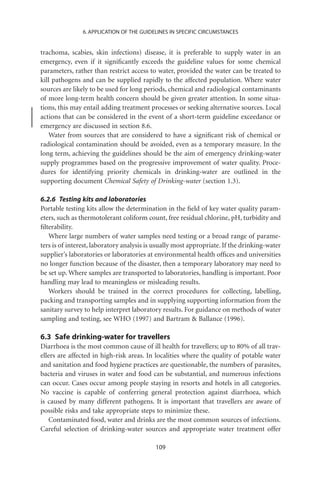 6. APPLICATION OF THE GUIDELINES IN SPECIFIC CIRCUMSTANCES


trachoma, scabies, skin infections) disease, it is preferable to supply water in an
emergency, even if it signiﬁcantly exceeds the guideline values for some chemical
parameters, rather than restrict access to water, provided the water can be treated to
kill pathogens and can be supplied rapidly to the affected population. Where water
sources are likely to be used for long periods, chemical and radiological contaminants
of more long-term health concern should be given greater attention. In some situa-
tions, this may entail adding treatment processes or seeking alternative sources. Local
actions that can be considered in the event of a short-term guideline exceedance or
emergency are discussed in section 8.6.
   Water from sources that are considered to have a signiﬁcant risk of chemical or
radiological contamination should be avoided, even as a temporary measure. In the
long term, achieving the guidelines should be the aim of emergency drinking-water
supply programmes based on the progressive improvement of water quality. Proce-
dures for identifying priority chemicals in drinking-water are outlined in the
supporting document Chemical Safety of Drinking-water (section 1.3).

6.2.6 Testing kits and laboratories
Portable testing kits allow the determination in the ﬁeld of key water quality param-
eters, such as thermotolerant coliform count, free residual chlorine, pH, turbidity and
ﬁlterability.
   Where large numbers of water samples need testing or a broad range of parame-
ters is of interest, laboratory analysis is usually most appropriate. If the drinking-water
supplier’s laboratories or laboratories at environmental health ofﬁces and universities
no longer function because of the disaster, then a temporary laboratory may need to
be set up. Where samples are transported to laboratories, handling is important. Poor
handling may lead to meaningless or misleading results.
   Workers should be trained in the correct procedures for collecting, labelling,
packing and transporting samples and in supplying supporting information from the
sanitary survey to help interpret laboratory results. For guidance on methods of water
sampling and testing, see WHO (1997) and Bartram  Ballance (1996).

6.3 Safe drinking-water for travellers
Diarrhoea is the most common cause of ill health for travellers; up to 80% of all trav-
ellers are affected in high-risk areas. In localities where the quality of potable water
and sanitation and food hygiene practices are questionable, the numbers of parasites,
bacteria and viruses in water and food can be substantial, and numerous infections
can occur. Cases occur among people staying in resorts and hotels in all categories.
No vaccine is capable of conferring general protection against diarrhoea, which
is caused by many different pathogens. It is important that travellers are aware of
possible risks and take appropriate steps to minimize these.
    Contaminated food, water and drinks are the most common sources of infections.
Careful selection of drinking-water sources and appropriate water treatment offer

                                           109
 
