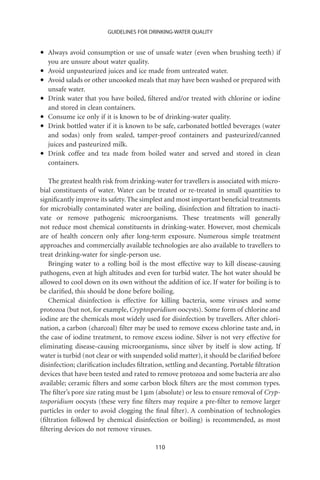 GUIDELINES FOR DRINKING-WATER QUALITY



•   Always avoid consumption or use of unsafe water (even when brushing teeth) if
    you are unsure about water quality.
•   Avoid unpasteurized juices and ice made from untreated water.
•   Avoid salads or other uncooked meals that may have been washed or prepared with
    unsafe water.
•   Drink water that you have boiled, ﬁltered and/or treated with chlorine or iodine
    and stored in clean containers.
•   Consume ice only if it is known to be of drinking-water quality.
•   Drink bottled water if it is known to be safe, carbonated bottled beverages (water
    and sodas) only from sealed, tamper-proof containers and pasteurized/canned
    juices and pasteurized milk.
•   Drink coffee and tea made from boiled water and served and stored in clean
    containers.

   The greatest health risk from drinking-water for travellers is associated with micro-
bial constituents of water. Water can be treated or re-treated in small quantities to
signiﬁcantly improve its safety. The simplest and most important beneﬁcial treatments
for microbially contaminated water are boiling, disinfection and ﬁltration to inacti-
vate or remove pathogenic microorganisms. These treatments will generally
not reduce most chemical constituents in drinking-water. However, most chemicals
are of health concern only after long-term exposure. Numerous simple treatment
approaches and commercially available technologies are also available to travellers to
treat drinking-water for single-person use.
   Bringing water to a rolling boil is the most effective way to kill disease-causing
pathogens, even at high altitudes and even for turbid water. The hot water should be
allowed to cool down on its own without the addition of ice. If water for boiling is to
be clariﬁed, this should be done before boiling.
   Chemical disinfection is effective for killing bacteria, some viruses and some
protozoa (but not, for example, Cryptosporidium oocysts). Some form of chlorine and
iodine are the chemicals most widely used for disinfection by travellers. After chlori-
nation, a carbon (charcoal) ﬁlter may be used to remove excess chlorine taste and, in
the case of iodine treatment, to remove excess iodine. Silver is not very effective for
eliminating disease-causing microorganisms, since silver by itself is slow acting. If
water is turbid (not clear or with suspended solid matter), it should be clariﬁed before
disinfection; clariﬁcation includes ﬁltration, settling and decanting. Portable ﬁltration
devices that have been tested and rated to remove protozoa and some bacteria are also
available; ceramic ﬁlters and some carbon block ﬁlters are the most common types.
The ﬁlter’s pore size rating must be 1 mm (absolute) or less to ensure removal of Cryp-
tosporidium oocysts (these very ﬁne ﬁlters may require a pre-ﬁlter to remove larger
particles in order to avoid clogging the ﬁnal ﬁlter). A combination of technologies
(ﬁltration followed by chemical disinfection or boiling) is recommended, as most
ﬁltering devices do not remove viruses.

                                          110
 