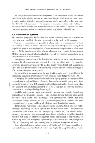 6. APPLICATION OF THE GUIDELINES IN SPECIFIC CIRCUMSTANCES


    For people with weakened immune systems, extra precautions are recommended
to reduce the risk of infection from contaminated water. While drinking boiled water
is safest, certiﬁed bottled or mineral water may also be acceptable. Iodine as a water
disinfectant is not recommended for pregnant women, those with a history of thyroid
disease and those with known hypersensitivity to iodine, unless there is also an effec-
tive post-treatment iodine removal system such as granular carbon in use.

6.4 Desalination systems
The principal purpose of desalination is to enable sources of brackish or salty water,
otherwise unacceptable for human consumption, to be used for this purpose.
   The use of desalination to provide drinking-water is increasing and is likely
to continue to increase because of water scarcity driven by pressures arising from
population growth, over-exploitation of water resources and pollution of other water
sources. While most (around 60%) of currently constructed capacity is in the eastern
Mediterranean region, desalination facilities exist all over the world, and their use is
likely to increase in all continents.
   Most present applications of desalination are for estuarine water, coastal water and
seawater. Desalination may also be applied to brackish inland waters (both surface
water and groundwater) and may be used on board vessels. Small-scale desalination
units also exist for household and community use and present speciﬁc challenges to
effective operation and maintenance.
   Further guidance on desalination for safe drinking-water supply is available in the
supporting document Desalination for Safe Drinking-water Supply (section 1.3).
   In applying the Guidelines to desalinated water supply systems, account should be
taken of certain major differences between these and systems abstracting water from
freshwater sources. These differences include the factors described below. Once taken
into account, the general requirements of these Guidelines for securing microbial,
chemical and radiological safety should apply.
   Brackish water, coastal water and seawater sources may contain hazards not
encountered in freshwater systems. These include diverse harmful algal events
associated with micro- and macroalgae and cyanobacteria; certain free-living
bacteria (including Vibrio spp., such as V. parahaemolyticus and V. cholerae); and some
chemicals, such as boron and bromide, that are more abundant in seawater.
   Harmful algal events may be associated with exo- and endotoxins that may not be
destroyed by heating, are inside algal cells or are free in the water. They are usually
non-volatile, and, where they are destroyed by chlorination, this usually requires
extremely long contact times. Although a number of toxins have been identiﬁed, it is
possible that there are other unrecognized toxins. Minimizing of the potential for
abstracting water containing toxic algae through location/siting and intake design plus
effective monitoring and intake management is an important control measure.
   Other chemical issues, such as control of “additives,” DBPs and pesticides, are
similar to those encountered in fresh waters (see chapter 8), except that a larger variety

                                           111
 
