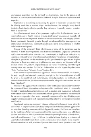 GUIDELINES FOR DRINKING-WATER QUALITY


and greater quantities may be involved in desalination. Due to the presence of
bromide in seawater, the distribution of DBPs will likely be dominated by brominated
organics.
   Approaches to monitoring and assessing the quality of freshwater sources may not
be directly applicable to sources subject to desalination. For example, many faecal
indicator bacteria die off more rapidly than pathogens (especially viruses) in saline
than in fresh water.
   The effectiveness of some of the processes employed in desalination to remove
some substances of health concern remains inadequately understood. Examples of
inefﬁciencies include imperfect membrane and/or membrane seal integrity (mem-
brane treatment); bacterial growth through membranes/bioﬁlm development on
membranes (in membrane treatment systems); and carry-over, especially of volatile
substances (with vapour).
   Because of the apparently high effectiveness of some of the processes used in
removal of both microorganisms and chemical constituents (especially distillation
and reverse osmosis), these processes may be employed as single-stage treatments or
combined with only a low level of residual disinfectant. The absence of multiple bar-
riers places great stress on the continuously safe operation of that process and implies
that even a short-term decrease in effectiveness may present an increased risk to
human health. This, in turn, implies the need for on-line monitoring linked to rapid
management intervention. For further information, see the supporting document
Water Treatment and Pathogen Control (section 1.3).
   Water produced by desalination is “aggressive” towards materials used, for example,
in water supply and domestic plumbing and pipes. Special consideration should
be given to the quality of such materials, and normal procedures for certiﬁcation of
materials as suitable for potable water use may not be adequate for water that has not
been “stabilized.”
   Because of the aggressivity of desalinated water and because desalinated water may
be considered bland, ﬂavourless and unacceptable, desalinated water is commonly
treated by adding chemical constituents such as calcium and magnesium carbonate
with carbon dioxide. Once such treatment has been applied, desalinated waters should
be no more aggressive than waters normally encountered in the drinking-water
supply. Chemicals used in such treatment should be subject to normal procedures for
certiﬁcation.
   Desalinated waters are commonly blended with small volumes of more mineral-
rich waters to improve their acceptability and particularly to reduce their aggressivity
to materials. Blending waters should be fully potable, as described here and elsewhere
in the Guidelines. Where seawater is used for this purpose, the major ions added are
sodium and chloride. This does not contribute to improving hardness or ion balance,
and only small amounts (e.g., 1–3%) can be added without leading to problems of
acceptability. Blended waters from coastal and estuarine areas may be more suscepti-
ble to contamination with petroleum hydrocarbons, which could give rise to taste and

                                          112
 