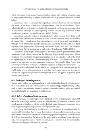 6. APPLICATION OF THE GUIDELINES IN SPECIFIC CIRCUMSTANCES


odour problems. Some groundwaters or surface waters, after suitable treatment, may
be employed for blending in higher proportions and may improve hardness and ion
balance.
    Desalinated water is a manufactured product. Concern has been expressed about
the impact of extremes of major ion composition or ratios for human health. There
is limited evidence to describe the health risk associated with long-term consumption
of such water, although concerns regarding mineral content may be limited by the
stabilization processes outlined above (see WHO, 2003b).
    Desalinated water, by virtue of its manufacture, often contains lower than usual
concentrations of other ions commonly found in water, some of which are essential
elements. Water typically contributes a small proportion of these, and most intake is
through food. Exceptions include ﬂuoride, and declining dental health has been
reported from populations consuming desalinated water with very low ﬂuoride
content where there is a moderate to high risk of dental caries (WHO, 2003b).
    Desalinated water may be more subject to “microbial growth” problems than other
waters as a result of one or more of the following: higher initial temperature (from
treatment process), higher temperature (application in hot climates) and/or the effect
of aggressivity on materials (thereby releasing nutrients). The direct health signiﬁ-
cance of such growth (see the supporting document Heterotrophic Plate Counts and
Drinking-water Safety; section 1.3), with the exception of Legionella (see chapter 11),
is inadequately understood. Nitrite formation by organisms in bioﬁlms may prove
problematic where chloramination is practised and excess ammonia is present.
Precaution implies that preventive management should be applied as part of good
management practice.

6.5 Packaged drinking-water
Bottled water and ice are widely available in both industrialized and developing coun-
tries. Consumers may have various reasons for purchasing packaged drinking-water,
such as taste, convenience or fashion; for many consumers, however, safety and poten-
tial health beneﬁts are important considerations.

6.5.1 Safety of packaged drinking-water
Water is packaged for consumption in a range of vessels, including cans, laminated
boxes and plastic bags, and as ice prepared for consumption. However, it is most com-
monly prepared in glass or plastic bottles. Bottled water also comes in various sizes,
from single servings to large carboys holding up to 80 litres.
   In applying the Guidelines to bottled waters, certain chemical constituents may be
more readily controlled than in piped distribution systems, and stricter standards may
therefore be preferred in order to reduce overall population exposure. Similarly, when
ﬂexibility exists regarding the source of the water, stricter standards for certain natu-
rally occurring substances of health concern, such as arsenic, may be more readily
achieved than in piped distribution systems.

                                          113
 