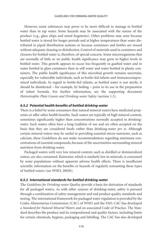 GUIDELINES FOR DRINKING-WATER QUALITY


   However, some substances may prove to be more difﬁcult to manage in bottled
water than in tap water. Some hazards may be associated with the nature of the
product (e.g., glass chips and metal fragments). Other problems may arise because
bottled water is stored for longer periods and at higher temperatures than water dis-
tributed in piped distribution systems or because containers and bottles are reused
without adequate cleaning or disinfection. Control of materials used in containers and
closures for bottled water is, therefore, of special concern. Some microorganisms that
are normally of little or no public health signiﬁcance may grow to higher levels in
bottled water. This growth appears to occur less frequently in gasiﬁed water and in
water bottled in glass containers than in still water and water bottled in plastic con-
tainers. The public health signiﬁcance of this microbial growth remains uncertain,
especially for vulnerable individuals, such as bottle-fed infants and immunocompro-
mised individuals. In regard to bottle-fed infants, as bottled water is not sterile, it
should be disinfected – for example, by boiling – prior to its use in the preparation
of infant formula. For further information, see the supporting document
Heterotrophic Plate Counts and Drinking-water Safety (section 1.3).

6.5.2 Potential health beneﬁts of bottled drinking-water
There is a belief by some consumers that natural mineral waters have medicinal prop-
erties or offer other health beneﬁts. Such waters are typically of high mineral content,
sometimes signiﬁcantly higher than concentrations normally accepted in drinking-
water. Such waters often have a long tradition of use and are often accepted on the
basis that they are considered foods rather than drinking-water per se. Although
certain mineral waters may be useful in providing essential micro-nutrients, such as
calcium, these Guidelines do not make recommendations regarding minimum con-
centrations of essential compounds, because of the uncertainties surrounding mineral
nutrition from drinking-water.
   Packaged waters with very low mineral content, such as distilled or demineralized
waters, are also consumed. Rainwater, which is similarly low in minerals, is consumed
by some populations without apparent adverse health effects. There is insufﬁcient
scientiﬁc information on the beneﬁts or hazards of regularly consuming these types
of bottled waters (see WHO, 2003b).

6.5.3 International standards for bottled drinking-water
The Guidelines for Drinking-water Quality provide a basis for derivation of standards
for all packaged waters. As with other sources of drinking-water, safety is pursued
through a combination of safety management and end product quality standards and
testing. The international framework for packaged water regulation is provided by the
Codex Alimentarius Commission (CAC) of WHO and the FAO. CAC has developed
a Standard for Natural Mineral Waters and an associated Code of Practice. The Stan-
dard describes the product and its compositional and quality factors, including limits
for certain chemicals, hygiene, packaging and labelling. The CAC has also developed

                                          114
 