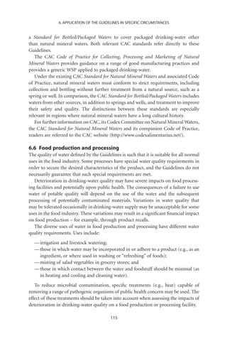 6. APPLICATION OF THE GUIDELINES IN SPECIFIC CIRCUMSTANCES


a Standard for Bottled/Packaged Waters to cover packaged drinking-water other
than natural mineral waters. Both relevant CAC standards refer directly to these
Guidelines.
   The CAC Code of Practice for Collecting, Processing and Marketing of Natural
Mineral Waters provides guidance on a range of good manufacturing practices and
provides a generic WSP applied to packaged drinking-water.
   Under the existing CAC Standard for Natural Mineral Waters and associated Code
of Practice, natural mineral waters must conform to strict requirements, including
collection and bottling without further treatment from a natural source, such as a
spring or well. In comparison, the CAC Standard for Bottled/Packaged Waters includes
waters from other sources, in addition to springs and wells, and treatment to improve
their safety and quality. The distinctions between these standards are especially
relevant in regions where natural mineral waters have a long cultural history.
   For further information on CAC, its Codex Committee on Natural Mineral Waters,
the CAC Standard for Natural Mineral Waters and its companion Code of Practice,
readers are referred to the CAC website (http://www.codexalimentarius.net/).

6.6 Food production and processing
The quality of water deﬁned by the Guidelines is such that it is suitable for all normal
uses in the food industry. Some processes have special water quality requirements in
order to secure the desired characteristics of the product, and the Guidelines do not
necessarily guarantee that such special requirements are met.
   Deterioration in drinking-water quality may have severe impacts on food process-
ing facilities and potentially upon public health. The consequences of a failure to use
water of potable quality will depend on the use of the water and the subsequent
processing of potentially contaminated materials. Variations in water quality that
may be tolerated occasionally in drinking-water supply may be unacceptable for some
uses in the food industry. These variations may result in a signiﬁcant ﬁnancial impact
on food production – for example, through product recalls.
   The diverse uses of water in food production and processing have different water
quality requirements. Uses include:
  — irrigation and livestock watering;
  — those in which water may be incorporated in or adhere to a product (e.g., as an
    ingredient, or where used in washing or “refreshing” of foods);
  — misting of salad vegetables in grocery stores; and
  — those in which contact between the water and foodstuff should be minimal (as
    in heating and cooling and cleaning water).
   To reduce microbial contamination, speciﬁc treatments (e.g., heat) capable of
removing a range of pathogenic organisms of public health concern may be used. The
effect of these treatments should be taken into account when assessing the impacts of
deterioration in drinking-water quality on a food production or processing facility.

                                          115
 