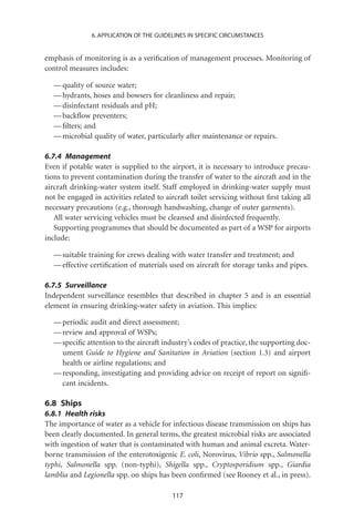 6. APPLICATION OF THE GUIDELINES IN SPECIFIC CIRCUMSTANCES


emphasis of monitoring is as a veriﬁcation of management processes. Monitoring of
control measures includes:

  — quality of source water;
  — hydrants, hoses and bowsers for cleanliness and repair;
  — disinfectant residuals and pH;
  — backﬂow preventers;
  — ﬁlters; and
  — microbial quality of water, particularly after maintenance or repairs.

6.7.4 Management
Even if potable water is supplied to the airport, it is necessary to introduce precau-
tions to prevent contamination during the transfer of water to the aircraft and in the
aircraft drinking-water system itself. Staff employed in drinking-water supply must
not be engaged in activities related to aircraft toilet servicing without ﬁrst taking all
necessary precautions (e.g., thorough handwashing, change of outer garments).
   All water servicing vehicles must be cleansed and disinfected frequently.
   Supporting programmes that should be documented as part of a WSP for airports
include:

  — suitable training for crews dealing with water transfer and treatment; and
  — effective certiﬁcation of materials used on aircraft for storage tanks and pipes.

6.7.5 Surveillance
Independent surveillance resembles that described in chapter 5 and is an essential
element in ensuring drinking-water safety in aviation. This implies:

  — periodic audit and direct assessment;
  — review and approval of WSPs;
  — speciﬁc attention to the aircraft industry’s codes of practice, the supporting doc-
    ument Guide to Hygiene and Sanitation in Aviation (section 1.3) and airport
    health or airline regulations; and
  — responding, investigating and providing advice on receipt of report on signiﬁ-
    cant incidents.

6.8 Ships
6.8.1 Health risks
The importance of water as a vehicle for infectious disease transmission on ships has
been clearly documented. In general terms, the greatest microbial risks are associated
with ingestion of water that is contaminated with human and animal excreta. Water-
borne transmission of the enterotoxigenic E. coli, Norovirus, Vibrio spp., Salmonella
typhi, Salmonella spp. (non-typhi), Shigella spp., Cryptosporidium spp., Giardia
lamblia and Legionella spp. on ships has been conﬁrmed (see Rooney et al., in press).

                                          117
 