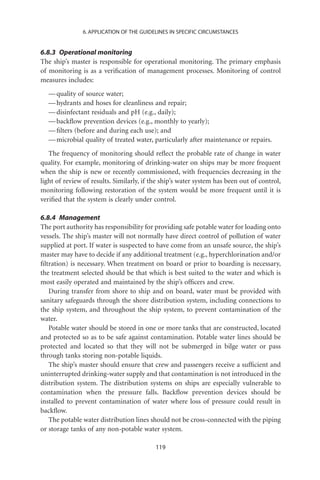 6. APPLICATION OF THE GUIDELINES IN SPECIFIC CIRCUMSTANCES


6.8.3 Operational monitoring
The ship’s master is responsible for operational monitoring. The primary emphasis
of monitoring is as a veriﬁcation of management processes. Monitoring of control
measures includes:
   — quality of source water;
   — hydrants and hoses for cleanliness and repair;
   — disinfectant residuals and pH (e.g., daily);
   — backﬂow prevention devices (e.g., monthly to yearly);
   — ﬁlters (before and during each use); and
   — microbial quality of treated water, particularly after maintenance or repairs.
   The frequency of monitoring should reﬂect the probable rate of change in water
quality. For example, monitoring of drinking-water on ships may be more frequent
when the ship is new or recently commissioned, with frequencies decreasing in the
light of review of results. Similarly, if the ship’s water system has been out of control,
monitoring following restoration of the system would be more frequent until it is
veriﬁed that the system is clearly under control.

6.8.4 Management
The port authority has responsibility for providing safe potable water for loading onto
vessels. The ship’s master will not normally have direct control of pollution of water
supplied at port. If water is suspected to have come from an unsafe source, the ship’s
master may have to decide if any additional treatment (e.g., hyperchlorination and/or
ﬁltration) is necessary. When treatment on board or prior to boarding is necessary,
the treatment selected should be that which is best suited to the water and which is
most easily operated and maintained by the ship’s ofﬁcers and crew.
   During transfer from shore to ship and on board, water must be provided with
sanitary safeguards through the shore distribution system, including connections to
the ship system, and throughout the ship system, to prevent contamination of the
water.
   Potable water should be stored in one or more tanks that are constructed, located
and protected so as to be safe against contamination. Potable water lines should be
protected and located so that they will not be submerged in bilge water or pass
through tanks storing non-potable liquids.
   The ship’s master should ensure that crew and passengers receive a sufﬁcient and
uninterrupted drinking-water supply and that contamination is not introduced in the
distribution system. The distribution systems on ships are especially vulnerable to
contamination when the pressure falls. Backﬂow prevention devices should be
installed to prevent contamination of water where loss of pressure could result in
backﬂow.
   The potable water distribution lines should not be cross-connected with the piping
or storage tanks of any non-potable water system.

                                           119
 