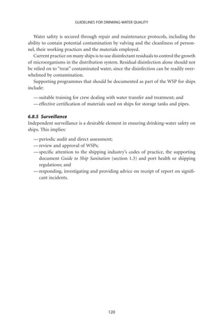 GUIDELINES FOR DRINKING-WATER QUALITY


   Water safety is secured through repair and maintenance protocols, including the
ability to contain potential contamination by valving and the cleanliness of person-
nel, their working practices and the materials employed.
   Current practice on many ships is to use disinfectant residuals to control the growth
of microorganisms in the distribution system. Residual disinfection alone should not
be relied on to “treat” contaminated water, since the disinfection can be readily over-
whelmed by contamination.
   Supporting programmes that should be documented as part of the WSP for ships
include:
  — suitable training for crew dealing with water transfer and treatment; and
  — effective certiﬁcation of materials used on ships for storage tanks and pipes.

6.8.5 Surveillance
Independent surveillance is a desirable element in ensuring drinking-water safety on
ships. This implies:
  — periodic audit and direct assessment;
  — review and approval of WSPs;
  — speciﬁc attention to the shipping industry’s codes of practice, the supporting
    document Guide to Ship Sanitation (section 1.3) and port health or shipping
    regulations; and
  — responding, investigating and providing advice on receipt of report on signiﬁ-
    cant incidents.




                                          120
 