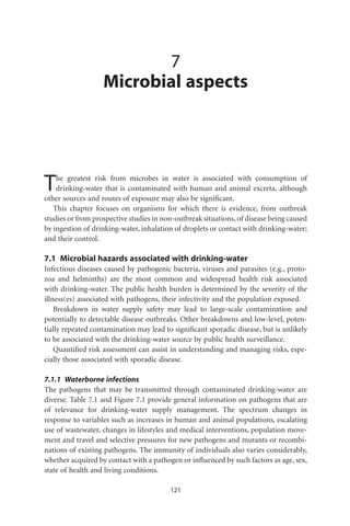 7
                   Microbial aspects




T   he greatest risk from microbes in water is associated with consumption of
    drinking-water that is contaminated with human and animal excreta, although
other sources and routes of exposure may also be signiﬁcant.
   This chapter focuses on organisms for which there is evidence, from outbreak
studies or from prospective studies in non-outbreak situations, of disease being caused
by ingestion of drinking-water, inhalation of droplets or contact with drinking-water;
and their control.

7.1 Microbial hazards associated with drinking-water
Infectious diseases caused by pathogenic bacteria, viruses and parasites (e.g., proto-
zoa and helminths) are the most common and widespread health risk associated
with drinking-water. The public health burden is determined by the severity of the
illness(es) associated with pathogens, their infectivity and the population exposed.
    Breakdown in water supply safety may lead to large-scale contamination and
potentially to detectable disease outbreaks. Other breakdowns and low-level, poten-
tially repeated contamination may lead to signiﬁcant sporadic disease, but is unlikely
to be associated with the drinking-water source by public health surveillance.
    Quantiﬁed risk assessment can assist in understanding and managing risks, espe-
cially those associated with sporadic disease.

7.1.1 Waterborne infections
The pathogens that may be transmitted through contaminated drinking-water are
diverse. Table 7.1 and Figure 7.1 provide general information on pathogens that are
of relevance for drinking-water supply management. The spectrum changes in
response to variables such as increases in human and animal populations, escalating
use of wastewater, changes in lifestyles and medical interventions, population move-
ment and travel and selective pressures for new pathogens and mutants or recombi-
nations of existing pathogens. The immunity of individuals also varies considerably,
whether acquired by contact with a pathogen or inﬂuenced by such factors as age, sex,
state of health and living conditions.

                                         121
 